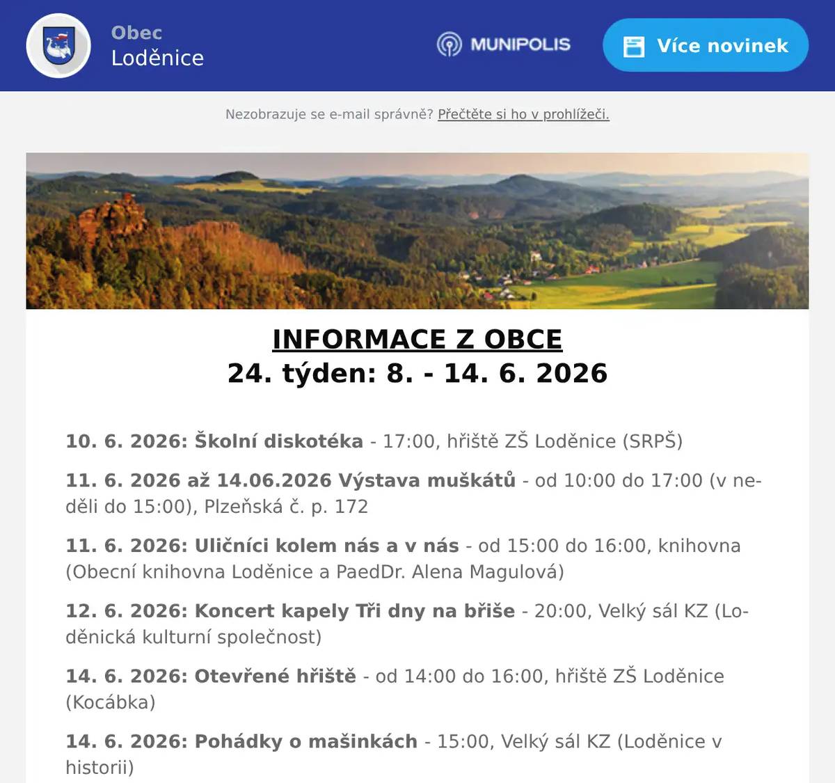 INFORMACE Z OBCE 24. týden: 8. - 14. 6. 2026  10. 6. 2026: Školní diskotéka - 17:00, hřiště ZŠ Loděnice (SRPŠ) 11. 6. 2026 až 14.06.2026 Výstava muškátů - od 10:00 do 17:00 (v neděli do 15:00), Plzeňská č. p. 172 11. 6. 2026: Uličníci kolem nás a v nás - od 15:00 do 16:00, knihovna (Obecní knihovna Loděnice a PaedDr. Alena Magulová) 12. 6. 2026: Koncert kapely Tři dny na břiše - 20:00, Velký sál KZ (Loděnická kulturní společnost) 14. 6. 2026: Otevřené hřiště - od 14:00 do 16:00, hřiště ZŠ Loděnice (Kocábka) 14. 6. 2026: Pohádky o mašinkách - 15:00, Velký sál KZ (Loděnice v historii)  Další informace: Vývoz tříděného odpadu v tomto týdnu: 8. 6. 2026: PLASTY 10. 6. 2026: BIOPOPELNICE (Loděnice) 11. 6. 2026: BIOPOPELNICE (Černidla)