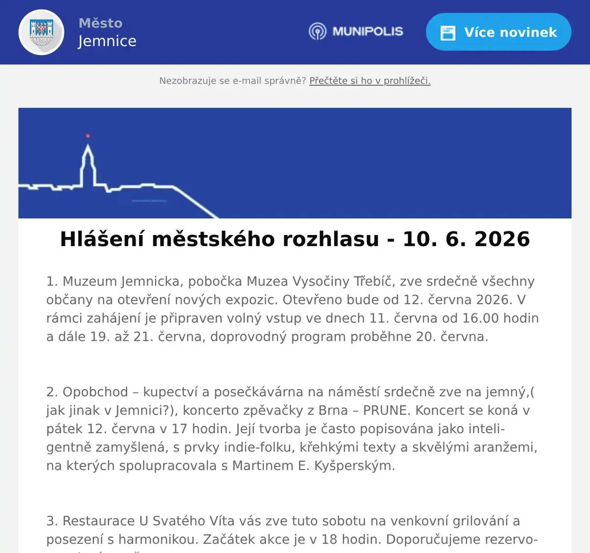 1. Muzeum Jemnicka, pobočka Muzea Vysočiny Třebíč, zve srdečně všechny občany na otevření nových expozic. Otevřeno bude od 12. června 2026. V rámci zahájení je připraven volný vstup ve dnech 11. června od 16.00 hodin a dále 19. až 21. června, doprovodný program proběhne 20. června.  2. Opobchod – kupectví a posečkávárna na náměstí srdečně zve na jemný,( jak jinak v Jemnici?), koncerto zpěvačky z Brna – PRUNE. Koncert se koná v pátek 12. června v 17 hodin. Její tvorba je často popisována jako inteligentně zamyšlená, s prvky indie-folku, křehkými texty a skvělými aranžemi, na kterých spolupracovala s Martinem E. Kyšperským.  3. Restaurace U Svatého Víta vás zve tuto sobotu na venkovní grilování a posezení s harmonikou. Začátek akce je v 18 hodin. Doporučujeme rezervovat si místo včas.