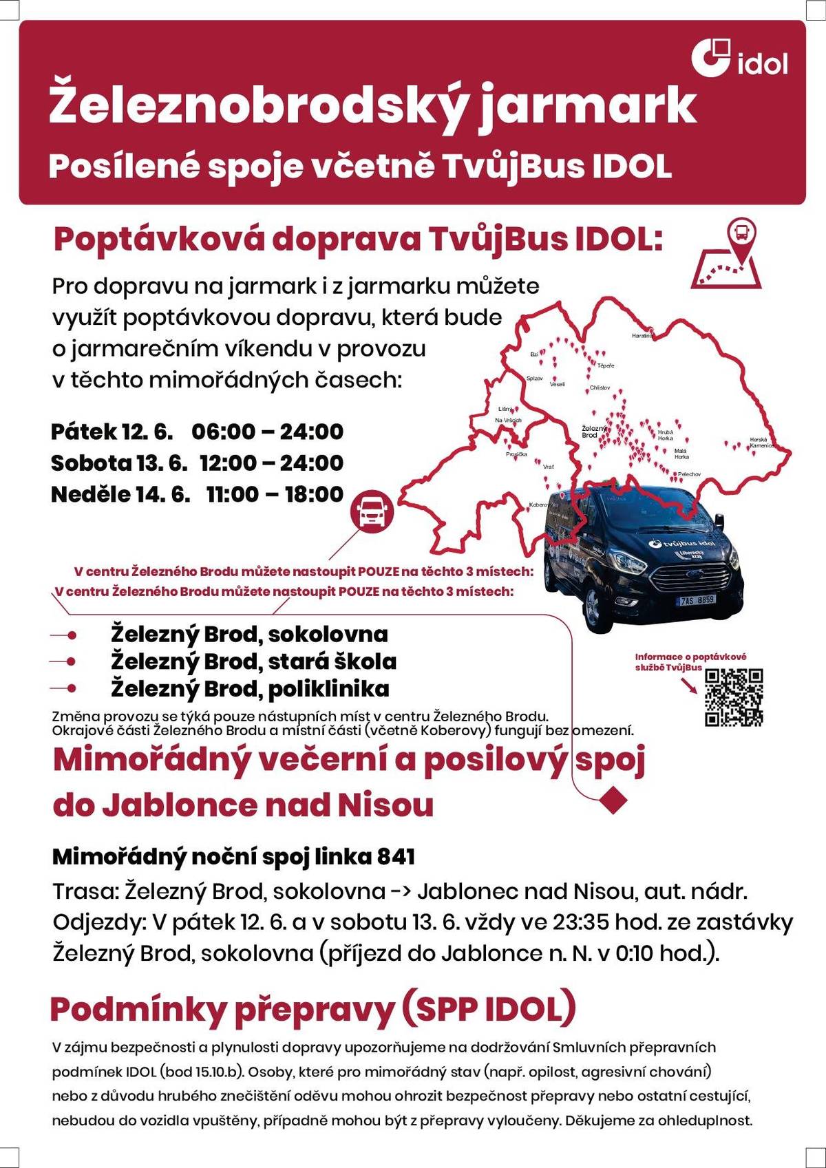 V pátek a v sobotu (12. a 13. 6.) pojede mimořádný večerní a posilový spoj do Jablonce nad Nisou vždy ve 23:35 hod. Pro dopravu na jarmark i z jarmarku můžete využít také poptávkovou dopravu TvůjBus.   Mimořádný noční spoj linka 841 Trasa: Železný Brod, sokolovna -> Jablonec nad Nisou, aut. nádr. Odjezdy: V pátek 12. 6. a v sobotu 13. 6. vždy ve 23:35 hod. ze zastávky Železný Brod, sokolovna (příjezd do Jablonce n. N. v 0:10 hod.). Jízdní řády o jarmarečním víkendu přehledně viz příloha. Noční spoj ve 23:35 z Železného Brodu do Jablonce nad Nisou bude mít upravenou trasu po Jablonci n.N. tak, aby zajistil rozvoz do Jab. Pasek, Mšena a Rýnovic, viz jízdní řád linky 841 v příloze.   Poptávková doprava TvůjBus IDOL bude o jarmarečním víkendu v provozu v těchto mimořádných časech: Pátek 12. 6. 06:00 – 24:00 Sobota 13. 6. 12:00 – 24:00 Neděle 14. 6. 11:00 – 18:00 V centru Železného Brodu můžete nastoupit POUZE na těchto 3 místech:    Železný Brod, sokolovna Železný Brod, stará škola Železný Brod, poliklinika  V zájmu bezpečnosti a plynulosti dopravy upozorňujeme na dodržování Smluvních přepravních podmínek IDOL (bod 15.10.b). Osoby, které pro mimořádný stav (např. opilost, agresivní chování) nebo z důvodu hrubého znečištění oděvu mohou ohrozit bezpečnost přepravy nebo ostatní cestující, nebudou do vozidla vpuštěny, případně mohou být z přepravy vyloučeny. Děkujeme za ohleduplnost.