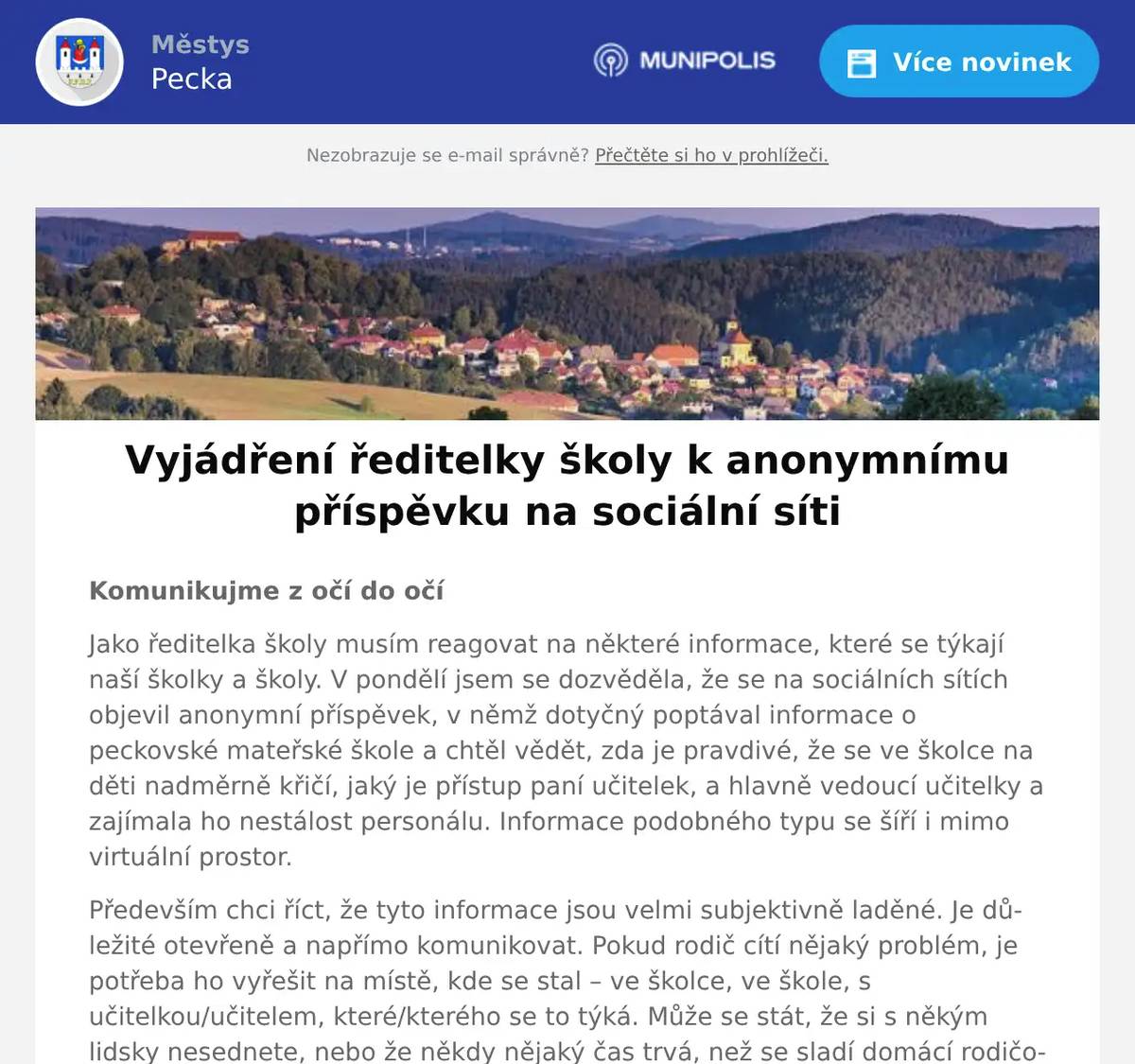 Komunikujme z očí do očí Jako ředitelka školy musím reagovat na některé informace, které se týkají naší školky a školy. V pondělí jsem se dozvěděla, že se na sociálních sítích objevil anonymní příspěvek, v němž dotyčný poptával informace o peckovské mateřské škole a chtěl vědět, zda je pravdivé, že se ve školce na děti nadměrně křičí, jaký je přístup paní učitelek, a hlavně vedoucí učitelky a zajímala ho nestálost personálu. Informace podobného typu se šíří i mimo virtuální prostor. Především chci říct, že tyto informace jsou velmi subjektivně laděné. Je důležité otevřeně a napřímo komunikovat. Pokud rodič cítí nějaký problém, je potřeba ho vyřešit na místě, kde se stal – ve školce, ve škole, s učitelkou/učitelem, které/kterého se to týká. Může se stát, že si s někým lidsky nesednete, nebo že někdy nějaký čas trvá, než se sladí domácí rodičovská pravidla s těmi školkovskými nebo školními. Pojďme ale vést normální dialog jako dospělí, z očí do očí, ne na sociálních sítích a už vůbec ne anonymně. Jsme tu pro děti/žáky, ale i pro jejich rodiče. Nelíbí se mi, jak se o nás mluví, jak se na nás neustále hledají chyby a šíří se informace, které jsou často jen domněnkami. Nelíbí se mi, jak se útočí na vedoucí učitelku MŠ. Je to skvělá organizátorka, studnice nápadů, pro děti by se rozkrájela, školka jí není lhostejná. Stejně tak bych mohla mluvit i o dalších svých zaměstnancích, jak ve školce, tak i ve škole. Nejsme dokonalí, ale snažíme se pro děti/žáky dělat to nejlepší, co umíme. Za svými zaměstnanci si ale stojím. Za všemi. Ve školce i ve škole. Mám jedno přání. Pokud Vám něco není jasné, máte o něčem pochybnosti, přijďte se zeptat. Do školky i do školy. Na závěr bych chtěla poděkovat všem, kteří se pod zmíněným anonymním příspěvkem vyjádřili pozitivně, za jejich podporu. Velmi si toho vážíme a utvrzuje nás to v tom, že svět je ještě alespoň trochu v pořádku. Mgr. Šárka Kodymová   