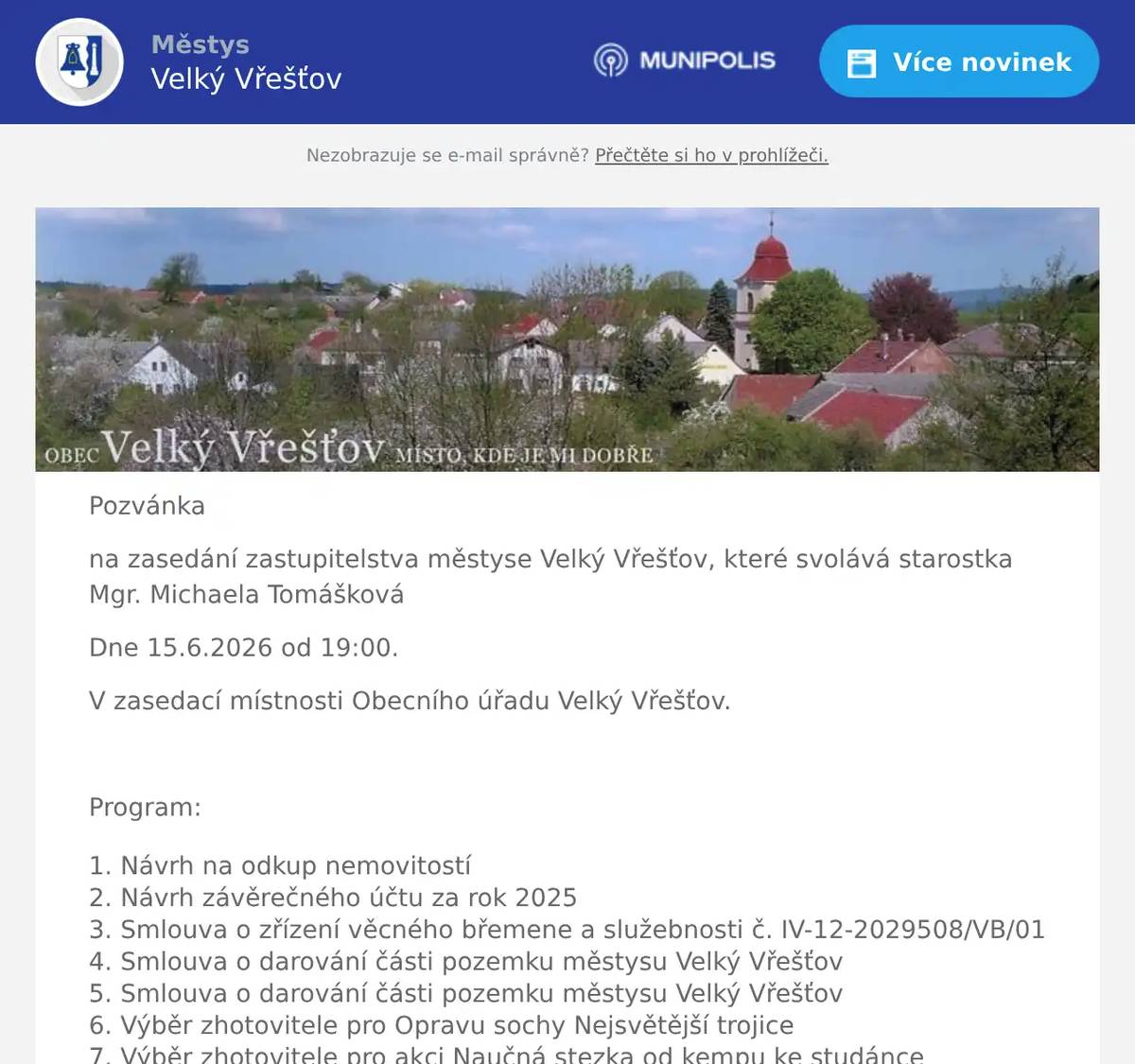 Pozvánka na zasedání zastupitelstva městyse Velký Vřešťov, které svolává starostka Mgr. Michaela Tomášková Dne 15.6.2026 od 19:00. V zasedací místnosti Obecního úřadu Velký Vřešťov.  Program: Návrh na odkup nemovitostí Návrh závěrečného účtu za rok 2025 Smlouva o zřízení věcného břemene a služebnosti č. IV-12-2029508/VB/01 Smlouva o darování části pozemku městysu Velký Vřešťov Smlouva o darování části pozemku městysu Velký Vřešťov Výběr zhotovitele pro Opravu sochy Nejsvětější trojice Výběr zhotovitele pro akci Naučná stezka od kempu ke studánce Informativní radary na silnici č. 325 Dveře k č.p 34 Obecně závazná vyhláška obce o stanovení obecního systému odpadového hospodářství Výběr zhotovitele chat v autokempu Velký Vřešťov Hřbitovní brána Různé  