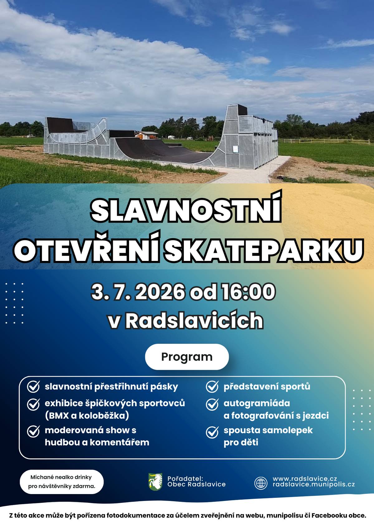 📣 Zveme všechny malé i velké občany, sportovní nadšence a rodiny s dětmi na oficiální a slavnostní otevření našeho nového skateparku! Přijďte s námi odstartovat novou éru sportu v naší obci a užít si odpoledne plné skvělé atmosféry. Kdy: pátek 3. července 2026 od 16:00 hodin Kde: nový skatepark v Radslavicích Na co se můžete těšit? 🤔 Připravili jsme pro vás nabitý program, kterým vás provede zkušený moderátor: 🟢 Slavnostní přestřižení pásky – oficiální zahájení provozu. 🟢 Exhibice špičkových sportovců – neuvěřitelné triky a ukázky v podání předních českých jezdců na BMX a koloběžkách. 🟢 Představení sportů – dozvíte se zajímavosti o těchto moderních disciplínách. 🟢 Autogramiáda a fotografování – jedinečná šance ulovit podpis nebo fotku s jezdci. 🟢 Dárky pro děti – spousta samolepek pro naše nejmenší diváky. 🍹Osvěžení zdarma – pro všechny návštěvníky budou k dispozici míchané nealko drinky zcela zdarma! Vezměte děti, sousedy, dobrou náladu a přijďte se podívat, co všechno se dá na nových rampách předvést. Těšíme se na vás!