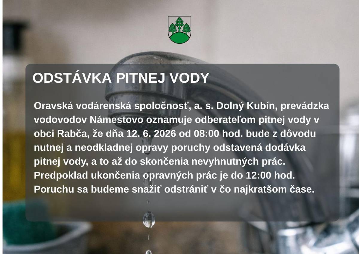 Oravská vodárenská spoločnosť, a. s. Dolný Kubín, prevádzka vodovodov Námestovo oznamuje odberateľom pitnej vody v obci Rabča, že dňa 12. 6. 2026 od 08:00 hod. bude z dôvodu nutnej a neodkladnej opravy poruchy odstavená dodávka pitnej vody, a to až do skončenia nevyhnutných prác. Predpoklad ukončeni