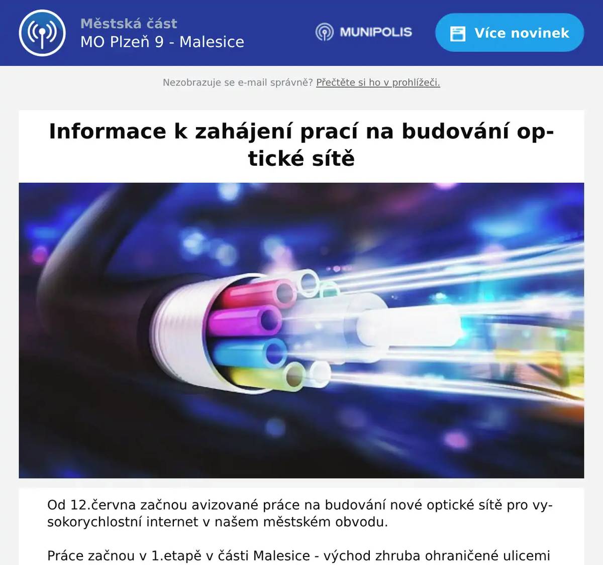 Od 12.června začnou avizované práce na budování nové optické sítě pro vysokorychlostní internet v našem městském obvodu. Práce začnou v 1.etapě v části Malesice - východ zhruba ohraničené ulicemi Ke Kostelu, U Lesa, Pod hrází a Ke sv.Josefu, další etapy zahrnou i zbytek Malesic. Výkopové práce budou probíhat převážně v zeleném pásu podél komunikací, překopy vozovek budou prováděny po polovinách bez přerušení provozu. Pro případ řešení otázek spojených s výstavbou (například kvůli překopům vjezdů nebo přesazení zeleně vysazené soukromými osobami ve veřejném prostoru) můžete v nutných případech kontaktovat vedoucího stavby ze společnosti Bohemiatel p.Tomase na tel.725 346 630. Děkuji za trpělivost s případnými omezeními! Vysokorychlostní optická síť není veřejná investice, ale usiloval jsem o ni dlouho a je výbornou zprávou, že v Malesicich lze tuto investici realizovat v souběhu s budováním vodovodu a kanalizace. Optická síť je pro budoucnost velmi důležitá infrastruktura, která přinese do našich domácností řadu nových možností. Bc. Aleš Tolar, starosta MO