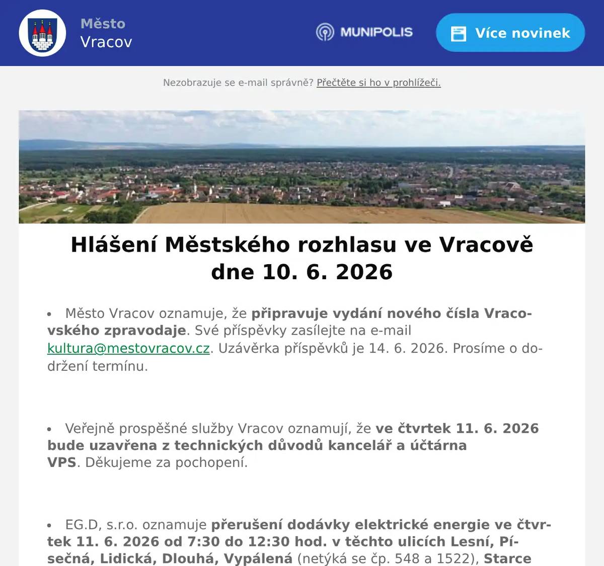 Město Vracov oznamuje, že připravuje vydání nového čísla Vracovského zpravodaje. Své příspěvky zasílejte na e-mail kultura@mestovracov.cz. Uzávěrka příspěvků je 14. 6. 2026. Prosíme o dodržení termínu.  Veřejně prospěšné služby Vracov oznamují, že ve čtvrtek 11. 6. 2026 bude uzavřena z technických důvodů kancelář a účtárna VPS. Děkujeme za pochopení.  EG.D, s.r.o. oznamuje přerušení dodávky elektrické energie ve čtvrtek 11. 6. 2026 od 7:30 do 12:30 hod. v těchto ulicích Lesní, Písečná, Lidická, Dlouhá, Vypálená (netýká se čp. 548 a 1522), Starce (netýká se od čp. 912 po čp. 1024), část ul. Lipinská od čp. 698 a 1214 po konec ul. k lesu, část ul. Hodonínská od čp. 1541 a 1612 po křížení s ul. Lesní a J. Somra, v ul. Luční čp. 1590, v ul. Úzká čp. 1172, 1640 a 1641, v ul. Vacenovská čp. 966, 1009, 1122 a 1592 a v ul. Soboňská čp. 1400 a 1757.  EG.D, a.s. oznamuje přerušení dodávky elektrické energie v úterý 16. 6. 2026 od 7:30 do 12:30 hod. v těchto ulicích: Nová, Hrnčířská, Luční (netýká se čp. 1590), v ul. Úzká čp. 1642, 1643 a 1741, část ul. Lipinská od čp. 707 a 717 po čp. 702 a 953, část ul. Drahy od křížení s ul. Kollárova po křížení s ul. Luční, část ul. Hodonínská od čp. 994 po čp. 1221 (netýká se čp. 798) a v ul. Kollárova čp. 451.  Společnost Sunny Power s 16-letou zkušeností v oboru nabízí profesionální realizaci fotovoltaických systémů na klíč pro rodinné domy, firmy a bytová družstva. Novým doplňkem služeb jsou i klimatizace. Vy určujte, kolik zaplatíte za své energie. Kontakt: 604 618 098.  Kasvo nábytek pořádá akci sleva 20% na veškerý nábytek skladem. Nenechte si ujít příležitost v prodejně ve Bzenci.  Prodejna Koberce Trend Kyjov slaví 30 let na trhu a zve vás na týden slev od 12. do 19. června. Získejte slevu 20 % na vybrané metrážové koberce, vinyl, PVC i kusové koberce. Přijďte si výhodně vybrat – těší se na vás v prodejně Koberce Trend Kyjov.  Paní Eva Vaňková z Vacenovic bude ve čtvrtek 11. 6. 2026 od 9:00 do 11:00 hod. na parkovišti naproti radnice prodávat kvalitní německou drogerii. Nabízí prací gely 6l za 199Kč, aviváže, čistící prostředky, hřbitovní svíčky, dárkové balíčky, opalovací krémy, parfémy, šampóny, toaletní papír a další zboží za výhodné ceny.  Pan Marek Synek bude ve čtvrtek 11. 6. 2026 od 9:00 do 9:30 na parkovišti naproti radnice prodávat jablkaJonaprinc 27 Kč/kg a nové brambory 18 Kč/kg.  Základní umělecká škola Vracov oznamuje, že přijímací zkoušky pro školní rok 2026/2027 do hudebního oboru pro děti ve věku od 5 let se budou konat 15. a 16. června 2026 od 15 do 18 hodin. Elektronickou přihlášku a podmínky přijímacího řízení naleznete na webu školy zusvracov.cz.  ZO Českého zahrádkářského svazu Vracov vás zve na Otevřené sklepy na Jamech v sobotu 13. června 2026 od 15:00 hod. Zatančí a zazpívá dětský folklórní soubor Lipinka. Hrát bude cimbálová muzika Marýnka, zazpívají mužský sbor Marýnka a mužský sbor z Bukovan. Grilované prasátko, točené pivo i nealko, zvěřinový guláš, sladké a slané dobroty, speciality na grilu. Vstupné zdarma, sklenička 70 Kč, žeton 20 Kč.
