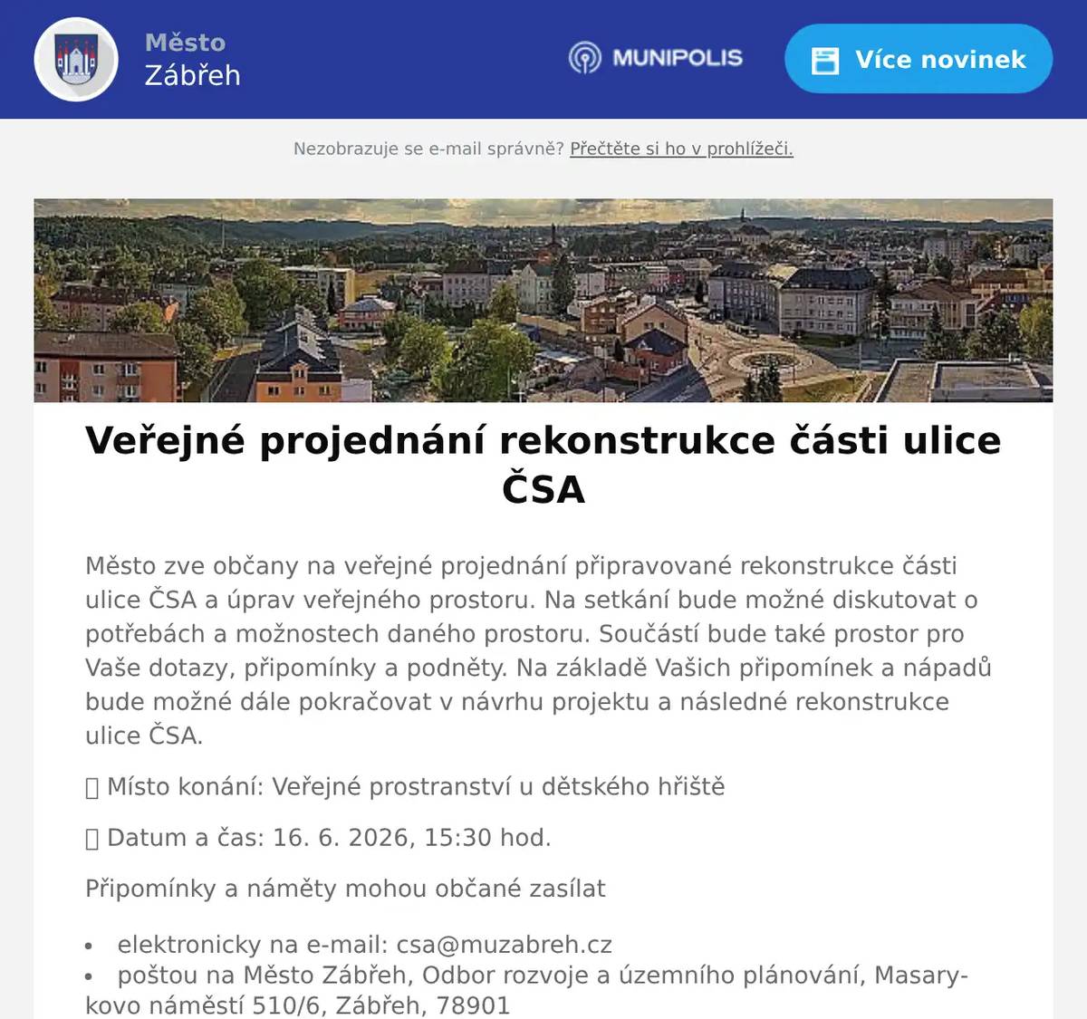Město zve občany na veřejné projednání připravované rekonstrukce části ulice ČSA a úprav veřejného prostoru. Na setkání bude možné diskutovat o potřebách a možnostech daného prostoru. Součástí bude také prostor pro Vaše dotazy, připomínky a podněty. Na základě Vašich připomínek a nápadů bude možné dále pokračovat v návrhu projektu a následné rekonstrukce ulice ČSA. 📍 Místo konání: Veřejné prostranství u dětského hřiště 📅 Datum a čas: 16. 6. 2026, 15:30 hod. Připomínky a náměty mohou občané zasílat elektronicky na e-mail: csa@muzabreh.cz poštou na Město Zábřeh, Odbor rozvoje a územního plánování, Masarykovo náměstí 510/6, Zábřeh, 78901 donést osobně na podatelny Městského úřadu Zábřeh (Masarykovo náměstí 6 nebo nám. Osvobození 15)