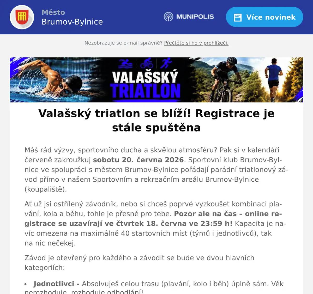 Máš rád výzvy, sportovního ducha a skvělou atmosféru? Pak si v kalendáři červeně zakroužkuj sobotu 20. června 2026. Sportovní klub Brumov-Bylnice ve spolupráci s městem Brumov-Bylnice pořádají parádní triatlonový závod přímo v našem Sportovním a rekreačním areálu Brumov-Bylnice (koupaliště). Ať už jsi ostřílený závodník, nebo si chceš poprvé vyzkoušet kombinaci plavání, kola a běhu, tohle je přesně pro tebe. Pozor ale na čas – online registrace se uzavírají ve čtvrtek 18. června ve 23:59 h! Kapacita je navíc omezena na maximálně 40 startovních míst (týmů i jednotlivců), tak na nic nečekej. Závod je otevřený pro každého a závodit se bude ve dvou hlavních kategoriích: Jednotlivci - Absolvuješ celou trasu (plavání, kolo i běh) úplně sám. Věk nerozhoduje, rozhoduje odhodlání! Týmy: Nechceš na to být sám? Sestav tým přesně ze 3 členů. Jeden skočí do bazénu, druhý šlápne do pedálů a třetí to odmákne v běhu. Perfektní šance pro partu kamarádů nebo rodinu. Nenechávej to na poslední chvíli. Poskládej tým nebo se přihlas sám a pojď si užít parádní sportovní sobotu v Brumově-Bylnici! Veškeré informace k závodu nalezneš na: https://my.raceresult.com/400171/info REGISTRACE ZDE
