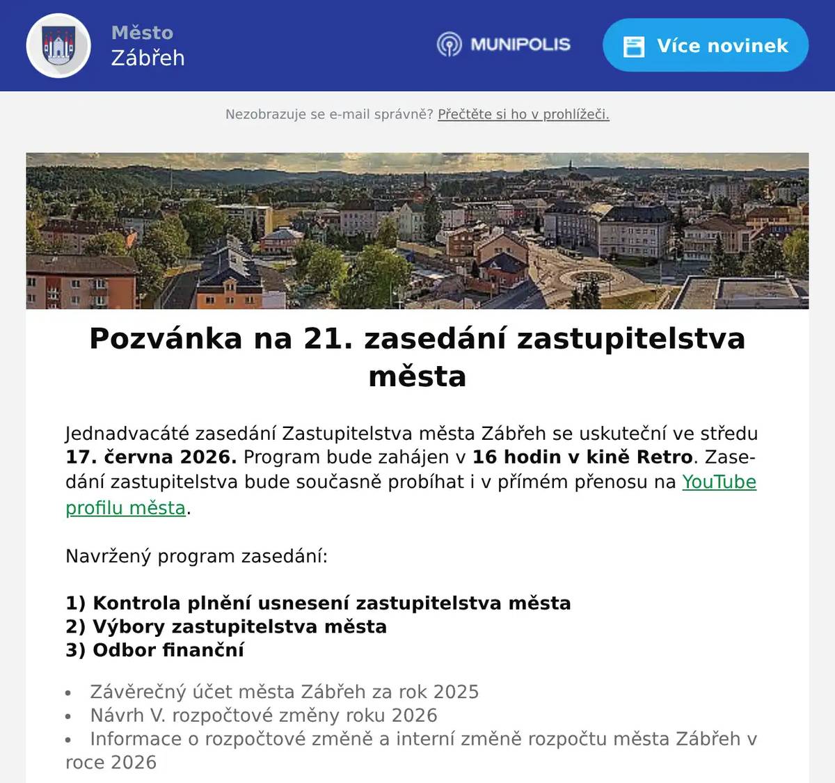 Jednadvacáté zasedání Zastupitelstva města Zábřeh se uskuteční ve středu 17. června 2026. Program bude zahájen v 16 hodin v kině Retro. Zasedání zastupitelstva bude současně probíhat i v přímém přenosu na YouTube profilu města.  Navržený program zasedání:     1) Kontrola plnění usnesení zastupitelstva města 2) Výbory zastupitelstva města  3) Odbor finanční   Závěrečný účet města Zábřeh za rok 2025 Návrh V. rozpočtové změny roku 2026 Informace o rozpočtové změně a interní změně rozpočtu města Zábřeh v roce 2026   4) Odbor sociálních věcí   Žádost o dotaci z rozpočtu města Zábřeh na rok 2026 – Společnost Podané ruce o. p. s.   5) Odbor školství, kultury a tělovýchovy    Dechový orchestr Zábřeh, z. s. – žádost o dotaci  Římskokatolická farnost Zábřeh – žádost o dotaci TJ Sokol Václavov, z. s. – žádost o mimořádnou dotaci na fotbalové hřiště   6) Oddělení majetkoprávní    Směny částí pozemků v k. ú. Zábřeh na Moravě Žádost o prodej částí pozemku v k. ú,. Zábřeh na Moravě Výkup pozemku v k. ú. Zábřeh na Moravě ÚZSVM – podmínky nabývání pozemků   7) Odbor rozvoje a územního plánování   Podnět na změnu Územního plánu Zábřeh – pan Gronych Územní plán Zábřeh – doplnění zadání změny č. 5b   8) Odbor vnitřních věcí   Stanovení počtu členů ZM   9) Různé