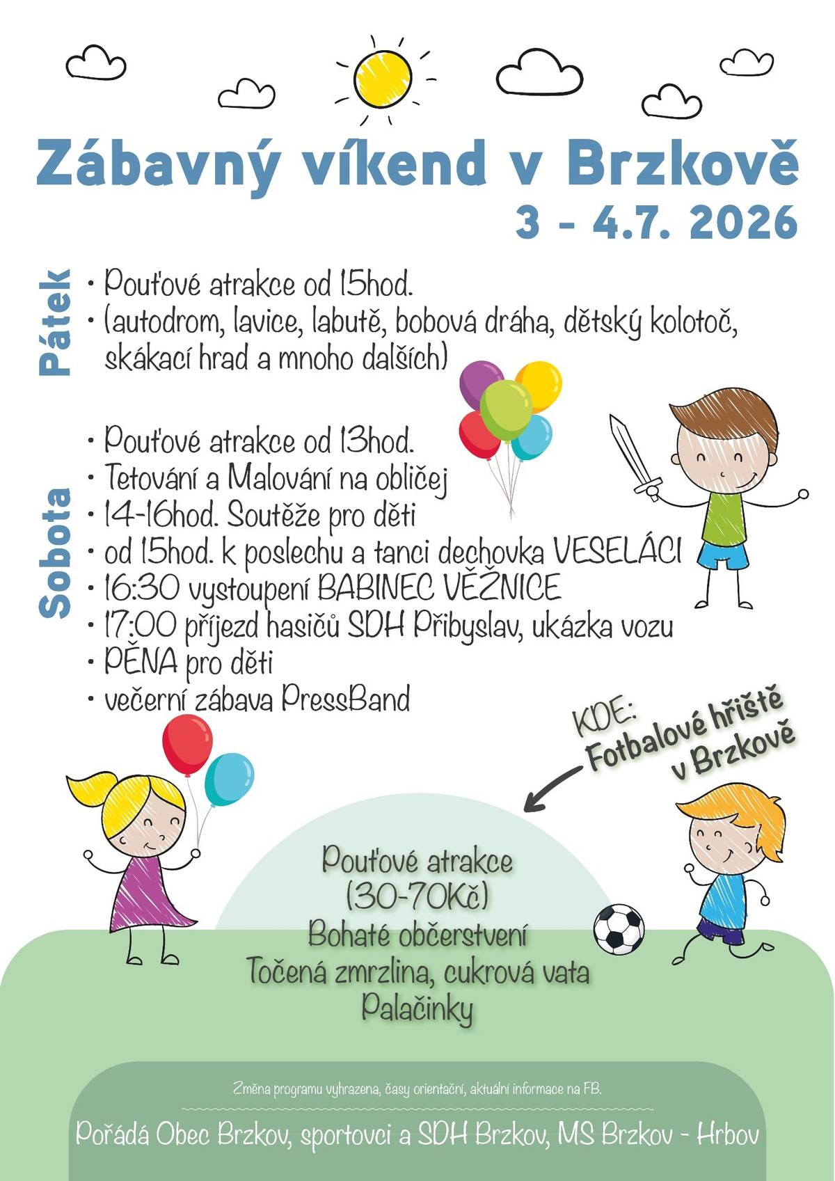 Zábavný víkend v Brzkově 3 - 4.7. 2026 Pátek Sobota • Pouťové atrakce od 15hod. • (autodrom, lavice, labutě, bobová dráha, dětský kolotoč,  skákací hrad a mnoho dalších) • Pouťové atrakce od 13hod. • Tetování a Malování na obličej • 14-16hod. Soutěže pro děti • od 15hod. k poslechu a tanci dechovka VESELÁCI • 16:30 vystoupení BABINEC VĚŽNICE • 17:00 příjezd hasičů SDH Přibyslav, ukázka vozu • PĚNA pro děti • večerní zábava PressBand Pouťové atrakce (30-70Kč) Bohaté občerstvení Točená zmrzlina, cukrová vata Palačinky Změna programu vyhrazena, časy orientační, aktuální informace na FB.