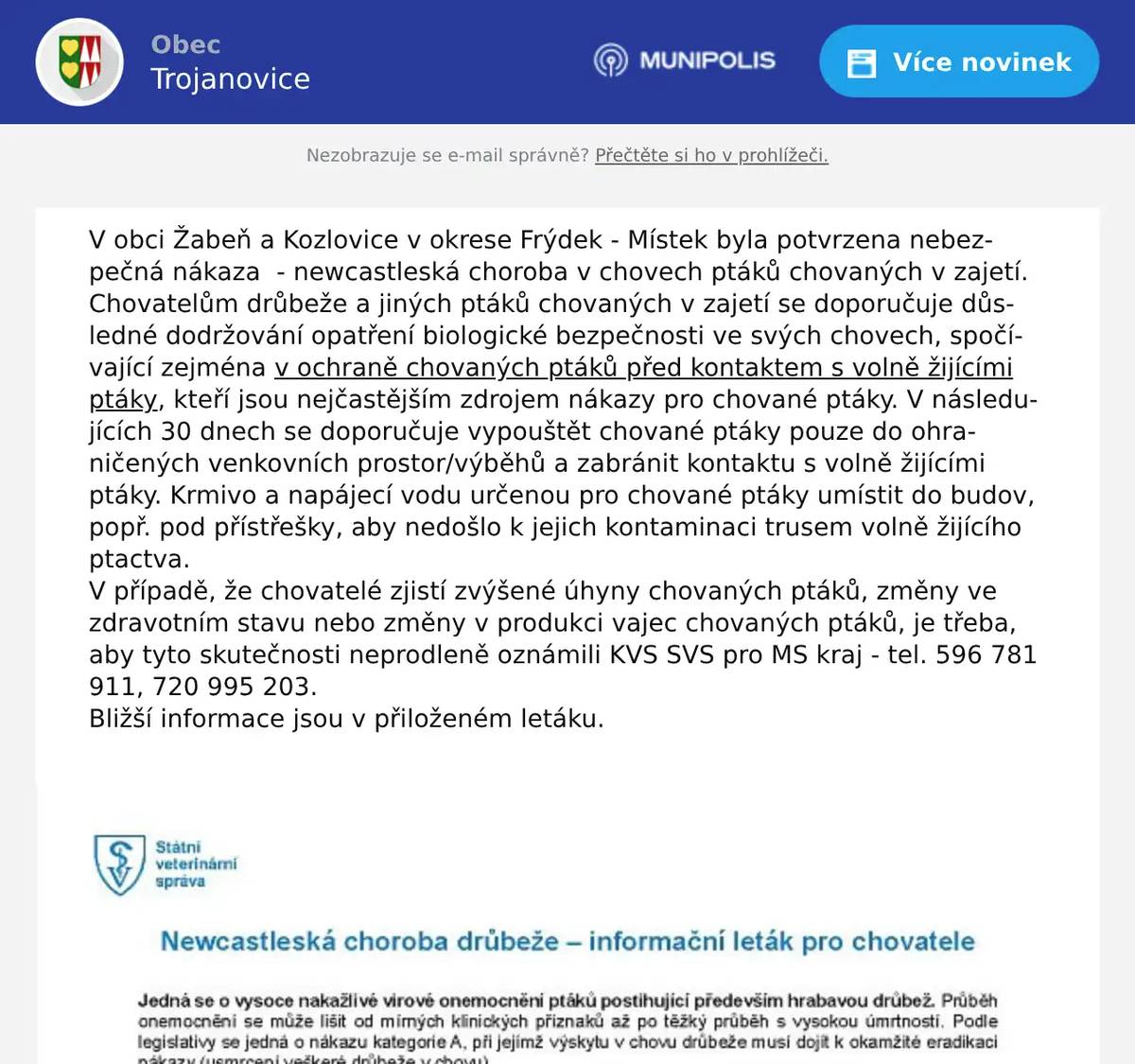 V obci Žabeň a Kozlovice v okrese Frýdek - Místek byla potvrzena nebezpečná nákaza  - newcastleská choroba v chovech ptáků chovaných v zajetí. Chovatelům drůbeže a jiných ptáků chovaných v zajetí se doporučuje důsledné dodržování opatření biologické bezpečnosti ve svých chovech, spočívající zejména v ochraně chovaných ptáků před kontaktem s volně žijícími ptáky, kteří jsou nejčastějším zdrojem nákazy pro chované ptáky. V následujících 30 dnech se doporučuje vypouštět chované ptáky pouze do ohraničených venkovních prostor/výběhů a zabránit kontaktu s volně žijícími ptáky. Krmivo a napájecí vodu určenou pro chované ptáky umístit do budov, popř. pod přístřešky, aby nedošlo k jejich kontaminaci trusem volně žijícího ptactva.  V případě, že chovatelé zjistí zvýšené úhyny chovaných ptáků, změny ve zdravotním stavu nebo změny v produkci vajec chovaných ptáků, je třeba, aby tyto skutečnosti neprodleně oznámili KVS SVS pro MS kraj - tel. 596 781 911, 720 995 203. Bližší informace jsou v přiloženém letáku.