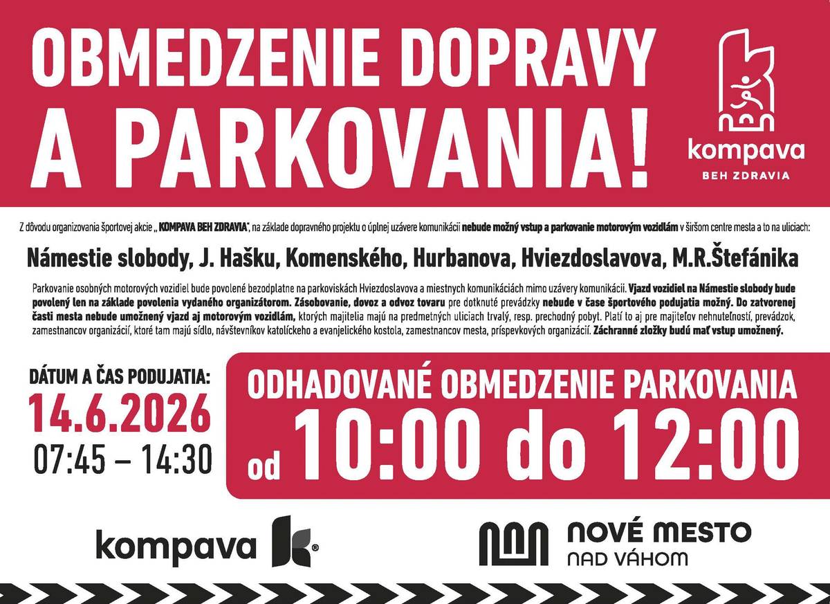 Vážení obyvatelia a návštevníci mesta, v súvislosti s konaním športového podujatia KOMPAVA Beh zdravia 2026 dôjde v nedeľu 14. júna 2026 k dočasným dopravným obmedzeniam.     Úplná uzávierka komunikácií bude v čase od 10:00 do 12:00 hod.   Obmedzenia sa budú týkať ulíc: Hviezdoslavova ulica ulica M. R. Štefánika Komenského ulica Hurbanova ulica Námestie slobody ulica ČSA     Počas uzávierky nebude možné zabezpečiť zásobovanie, dovoz ani odvoz osôb a tovaru v dotknutej časti mesta. Prosíme preto obyvateľov a prevádzky, aby si potrebné činnosti naplánovali mimo času uzávierky.     Záchranné zložky budú mať v prípade potreby zabezpečený prejazd bez obmedzení.     Dôležité upozornenie pre vodičov   Žiadame všetkých vodičov, aby v nedeľu 14. júna od 9:00 do 12:00 hod. (resp. do ukončenia pretekov) uvoľnili všetky parkovacie miesta na:   Hviezdoslavovej ulici ulici M. R. Štefánika     Je nevyhnutné, aby boli tieto komunikácie počas podujatia úplne voľné a bezpečné pre účastníkov behu.     Počas podujatia bude možné bezplatne parkovať na mestských parkoviskách: parkovisko na Hviezdoslavovej ulici parkovisko na ulici J. Weisseho     Ďakujeme za trpezlivosť, ohľaduplnosť a pochopenie. Vašou spoluprácou pomáhate vytvoriť bezpečné podmienky pre všetkých účastníkov podujatia a prispievate k úspešnému priebehu športového sviatku v našom meste.