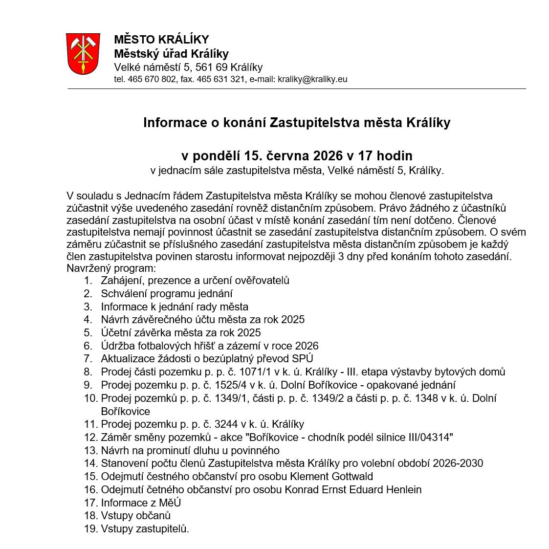 Informace o konání Zastupitelstva města Králíky v pondělí 15. června 2026 v 17 hodin v jednacím sále zastupitelstva města, Velké náměstí 5, Králíky. Navržený program: 1.    Zahájení, prezence a určení ověřovatelů 2.    Schválení programu jednání 3.    Informace k jednání rady města 4.    Návrh závěrečného účtu města za rok 2025 5.    Účetní závěrka města za rok 2025 6.    Údržba fotbalových hřišť a zázemí v roce 2026 7.    Aktualizace žádosti o bezúplatný převod SPÚ 8.    Prodej části pozemku p. p. č. 1071/1 v k. ú. Králíky - III. etapa výstavby bytových domů 9.    Prodej pozemku p. p. č. 1525/4 v k. ú. Dolní Boříkovice - opakované jednání 10.    Prodej pozemků p. p. č. 1349/1, části p. p. č. 1349/2 a části p. p. č. 1348 v k. ú. Dolní Boříkovice 11.    Prodej pozemku p. p. č. 3244 v k. ú. Králíky 12.    Záměr směny pozemků - akce "Boříkovice - chodník podél silnice III/04314" 13.    Návrh na prominutí dluhu u povinného 14.    Stanovení počtu členů Zastupitelstva města Králíky pro volební období 2026-2030 15.    Odejmutí čestného občanství pro osobu Klement Gottwald 16.    Odejmutí četného občanství pro osobu Konrad Ernst Eduard Henlein 17.    Informace z MěÚ 18.    Vstupy občanů 19.    Vstupy zastupitelů. Jednání ZM bude po dobu jednání streamováno na YouTube kanálu města Králíky – https://1url.cz/@zastupkral
