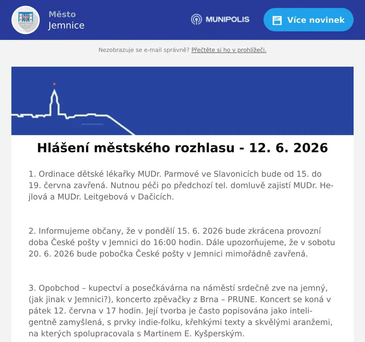 1. Ordinace dětské lékařky MUDr. Parmové ve Slavonicích bude od 15. do 19. června zavřená. Nutnou péči po předchozí tel. domluvě zajistí MUDr. Hejlová a MUDr. Leitgebová v Dačicích.  2. Informujeme občany, že v pondělí 15. 6. 2026 bude zkrácena provozní doba České pošty v Jemnici do 16:00 hodin. Dále upozorňujeme, že v sobotu 20. 6. 2026 bude pobočka České pošty v Jemnici mimořádně zavřená.  3. Opobchod – kupectví a posečkávárna na náměstí srdečně zve na jemný, (jak jinak v Jemnici?), koncerto zpěvačky z Brna – PRUNE. Koncert se koná v pátek 12. června v 17 hodin. Její tvorba je často popisována jako inteligentně zamyšlená, s prvky indie-folku, křehkými texty a skvělými aranžemi, na kterých spolupracovala s Martinem E. Kyšperským.  4. Stuha z.s., vás zve 13.6. od 10.00 na 1. Den otevřených vrat ve Chvalkovicích. Čeká vás bohatý program, zábava pro děti i dospělé, možnost podpořit činnost nákupem v tombole nebo aukci. Přijedou hosté – Furies, Stanley Voda s živou hudbou a Autoklub Mimo se svými veterány. Za žetonky ze soutěží si můžete mimo jiné vybrat úžasné malované palačinky jako občerstvení. Naše zvířátka a tým Stuha z.s. se na vás moc těší.  5. Restaurace U Svatého Víta vás zve tuto sobotu na venkovní grilování a posezení s harmonikou. Začátek akce je v 18 hodin. Doporučujeme rezervovat si místo včas.