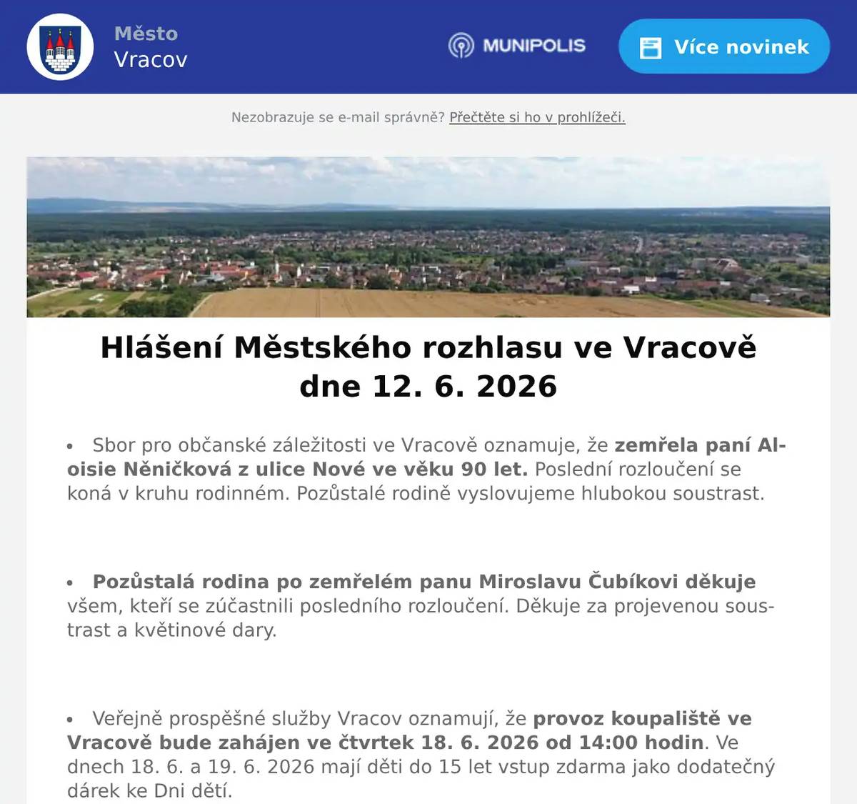 Sbor pro občanské záležitosti ve Vracově oznamuje, že zemřela paní Aloisie Něničková z ulice Nové ve věku 90 let. Poslední rozloučení se koná v kruhu rodinném. Pozůstalé rodině vyslovujeme hlubokou soustrast.  Pozůstalá rodina po zemřelém panu Miroslavu Čubíkovi děkuje všem, kteří se zúčastnili posledního rozloučení. Děkuje za projevenou soustrast a květinové dary.  Veřejně prospěšné služby Vracov oznamují, že provoz koupaliště ve Vracově bude zahájen ve čtvrtek 18. 6. 2026 od 14:00 hodin. Ve dnech 18. 6. a 19. 6. 2026 mají děti do 15 let vstup zdarma jako dodatečný dárek ke Dni dětí.  Město Vracov oznamuje, že připravuje vydání nového čísla Vracovského zpravodaje. Své příspěvky zasílejte na e-mail kultura@mestovracov.cz. Uzávěrka příspěvků je 14. 6. 2026. Prosíme o dodržení termínu.  EG.D, a.s. oznamuje přerušení dodávky elektrické energie v úterý 16. 6. 2026 od 7:30 do 12:30 hod. v těchto ulicích: Nová, Hrnčířská, Luční (netýká se čp. 1590), v ul. Úzká čp. 1642, 1643 a 1741, část ul. Lipinská od čp. 707 a 717 po čp. 702 a 953, část ul. Drahy od křížení s ul. Kollárova po křížení s ul. Luční, část ul. Hodonínská od čp. 994 po čp. 1221 (netýká se čp. 798) a v ul. Kollárova čp. 451.  EG.D, s.r.o. oznamuje přerušení dodávky elektrické energie ve čtvrtek 18. 6. 2026 od 7:30 do 12:30 hod. v ulici Josefa Somra.  Společnost Sunny Power s 16-letou zkušeností v oboru nabízí profesionální realizaci fotovoltaických systémů na klíč pro rodinné domy, firmy a bytová družstva. Novým doplňkem služeb jsou i klimatizace. Vy určujte, kolik zaplatíte za své energie. Kontakt: 604 618 098.  Prodejna Koberce Trend Kyjov slaví 30 let na trhu a zve vás na týden slev od 12. do 19. června. Získejte slevu 20 % na vybrané metrážové koberce, vinyl, PVC i kusové koberce. Přijďte si výhodně vybrat – těší se na vás v prodejně Koberce Trend Kyjov.  Prodejna Motohobby v Kyjově v ulici Svatoborská 408 nabízí širokou nabídku moto vybavení, doplňků, motocyklů, skútrů, oblečení a přileb. Vše pro Vás a váš motocykl. Dále nabízí nejkvalitnější značky zahradní a lesní techniky Husqvarna plus Al-ko, sekačky, traktory, křovinořezy a motorové pily. Provádí opravy a pravidelné servisní prohlídky. Více na motohobby.cz  Společnost H-trans Uherský Ostroh pořádá ve čtvrtek 2. července autobusový výlet do Termálních lázní Dunajská Streda. Odjezd autobusu z Vracova je v cca 6:30 hod. Cena za dopravu je 585Kč dospělý, 535Kč děti do 14 let a senioři nad 65 let. Objednat se můžete na emailu: objednavky@h-trans.cz - bližší info na tel 737 700 352.  Drůbežárna Prace budev sobotu 13. 6. 2026 v 11:30 hod. na parkovišti naproti radnice prodávat mladé kuřice a kohouty, slepice po roce snášky, brojlerová kuřata, krůty, káčata, husokačeny Mulard, krmivo pro drůbež a králíky a vitamínové doplňky. Dále bude vykupovat králičí kožky za cenu 10 Kč/ks  Základní umělecká škola Vracov oznamuje, že přijímací zkoušky pro školní rok 2026/2027 do hudebního oboru pro děti ve věku od 5 let se budou konat 15. a 16. června 2026 od 15 do 18 hodin. Elektronickou přihlášku a podmínky přijímacího řízení naleznete na webu školy zusvracov.cz.  ZO Českého zahrádkářského svazu Vracov vás zve na Otevřené sklepy na Jamech v sobotu 13. června 2026 od 15:00 hod. Zatančí a zazpívá dětský folklórní soubor Lipinka. Hrát bude cimbálová muzika Marýnka, zazpívají mužský sbor Marýnka a mužský sbor z Bukovan. Grilované prasátko, točené pivo i nealko, zvěřinový guláš, sladké a slané dobroty, speciality na grilu. Vstupné zdarma, sklenička 70 Kč, žeton 20 Kč.  Kyjovské Slovácko v pohybu ve spolupráci s městem Vracov Vás zvou na Sousedský pochod pro mozek ve čtvrtek 18. 6. 2026. Start je v 17:00 hod. od radnice. Společná procházka s úkoly, které pobaví. Špekáčky s se