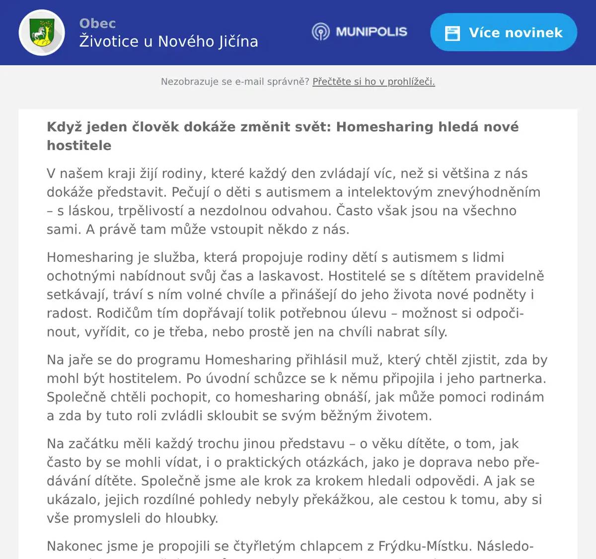 Když jeden člověk dokáže změnit svět: Homesharing hledá nové hostitele V našem kraji žijí rodiny, které každý den zvládají víc, než si většina z nás dokáže představit. Pečují o děti s autismem a intelektovým znevýhodněním – s láskou, trpělivostí a nezdolnou odvahou. Často však jsou na všechno sami. A právě tam může vstoupit někdo z nás. Homesharing je služba, která propojuje rodiny dětí s autismem s lidmi ochotnými nabídnout svůj čas a laskavost. Hostitelé se s dítětem pravidelně setkávají, tráví s ním volné chvíle a přinášejí do jeho života nové podněty i radost. Rodičům tím dopřávají tolik potřebnou úlevu – možnost si odpočinout, vyřídit, co je třeba, nebo prostě jen na chvíli nabrat síly. Na jaře se do programu Homesharing přihlásil muž, který chtěl zjistit, zda by mohl být hostitelem. Po úvodní schůzce se k němu připojila i jeho partnerka. Společně chtěli pochopit, co homesharing obnáší, jak může pomoci rodinám a zda by tuto roli zvládli skloubit se svým běžným životem. Na začátku měli každý trochu jinou představu – o věku dítěte, o tom, jak často by se mohli vídat, i o praktických otázkách, jako je doprava nebo předávání dítěte. Společně jsme ale krok za krokem hledali odpovědi. A jak se ukázalo, jejich rozdílné pohledy nebyly překážkou, ale cestou k tomu, aby si vše promysleli do hloubky. Nakonec jsme je propojili se čtyřletým chlapcem z Frýdku‑Místku. Následovala série adaptačních schůzek, během kterých se hostitelé, chlapec i jeho maminka postupně seznamovali. Hned při prvním setkání bylo cítit, že si navzájem sedli. Hostitelé byli pozorní, laskaví a přirození. Chlapec se rychle osmělil a maminka ocenila, jak citlivě k němu přistupují. Silný okamžik přišel při druhé adaptační schůzce. Maminka s chlapcem dorazili o něco dříve a na rušném veřejném místě dostal chlapec afekt, byl rozrušený, plakal, situace byla náročná. Když však o pár minut později přišli hostitelé, chlapec je zahlédl – a jako mávnutím kouzelného proutku se uklidnil. Usmál se, zamával a běžel k nim. Bylo jasné, že mezi nimi vzniká důvěra, která se nedá vynutit. Prostě se stala. Od té doby proběhlo několik samostatných setkání – a všechna dopadla skvěle. Hostitelé jsou z chlapce nadšení, chlapec si pobyty u nich užívá a těší se na další společné chvíle. A maminka? Ta konečně získala tolik potřebné odlehčení. Díky homesharingu má čas věnovat se své mladší dceři, vyřídit, co je třeba, nebo si prostě jen na chvíli odpočinout. Tento příběh ukazuje, jak moc může znamenat, když se potkají správní lidé ve správný čas. Homesharing nepřináší radost jen dítěti – obohacuje i hostitele a přináší úlevu celé rodině. Bc. Ivana Juroková, adaptační průvodkyně Homesharingu, doplňuje: „V celém Moravskoslezském kraji je 78 rodin s podobným příběhem, které svého hostitele hledají. V tuto chvíli máme rodinu s podobným příběhem ve Vašem okolí. Hledáme proto lidi, kteří svou přítomností, trpělivostí a lidskostí podpoří děti s autismem a intelektovým znevýhodněním. A zároveň připomínáme, že hlásit se mohou i rodiny, které by o podporu hostitele stály. Homesharing je tu pro vás.“ Můžete být tím člověkem i vy Nemusíte být odborník. Nemusíte mít zkušenosti s autismem. Pokud vás myšlenka homesharingu oslovuje, budeme rádi, když se ozvete. A pokud jste rodič dítěte s autismem či intelektovým znevýhodněním a uvítali byste podporu hostitele, homesharing je tu i pro vás. Projekt Homesharing je spolufinancován Evropskou unií. Více informací a přihlášky najdete na webových stránkách neziskové organizace Mikasa. PhDr. Marie Monsportová Vedoucí preventivních služeb, www.mikasazs.cz Tel. 730 513 405, monsportova@mikasazs.cz