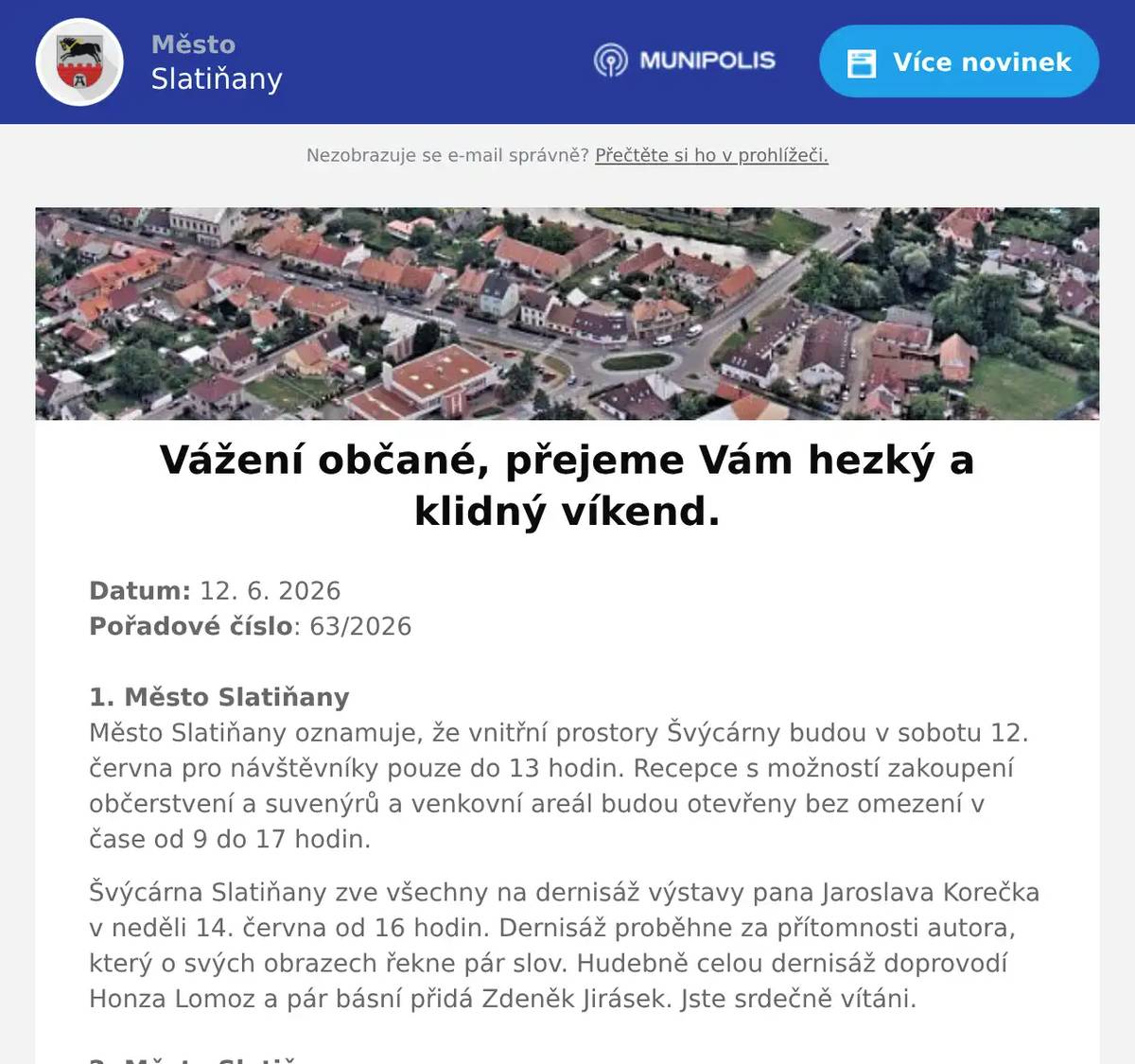 Datum: 12. 6. 2026Pořadové číslo: 63/20261. Město SlatiňanyMěsto Slatiňany oznamuje, že vnitřní prostory Švýcárny budou v sobotu 12. června pro návštěvníky pouze do 13 hodin. Recepce s možností zakoupení občerstvení a suvenýrů a venkovní areál budou otevřeny bez omezení v čase od 9 do 17 hodin. Švýcárna Slatiňany zve všechny na dernisáž výstavy pana Jaroslava Korečka v neděli 14. června od 16 hodin. Dernisáž proběhne za přítomnosti autora, který o svých obrazech řekne pár slov. Hudebně celou dernisáž doprovodí Honza Lomoz a pár básní přidá Zdeněk Jirásek. Jste srdečně vítáni.2. Město SlatiňanyMěsto Slatiňany zve občany na plánovanou kulturní akci v měsíci červnu. 19. června 2026 proběhne na místní plovárně akce Vítání léta, na níž vystoupí Banjo Band Ivana Mládka a Rozálie Havelková s kapelou. Předprodej vstupenek probíhá již nyní v infocentru ve Slatiňanech, neváhejte si proto včas vstupenky zakoupit. Bližší informace naleznete v Ozvěnách Slatiňan, na výlepových plochách a na internetových stránkách Města Slatiňany.3. Acord SlatiňanyIV. ročník festivalu SOUZNĚNÍ bude pokračovat v pátek 12. června 2026 v evangelickém kostele. Od 19 hodin  zahraje skupina U2 Revival nesmrtelné hity. V neděli 14. června 2026 od 17 hodin  se představí brněnský vokálně instrumentální soubor Enseble Versus, který představí starou duchovní hudbu na historické nástroje. Součástí akce je občerstvení a řemeslný jarmark.  Vstupenky si můžete zakoupit v předprodeji v infocentru Slatiňany.4. Město SlatiňanyDětský den na plovárně ve Slatiňanech se koná 18. června 2026 od 16 hodin. Na děti čeká skákací hrad, malování na obličej, Kačeři a jejich lodičky na hladině, radovánky s ROBI, 43. výsadkový pluk technikou, cukrová vata a mnoho další zábavy. Občerstvení zajištěno, vstup zdarma.5. Zámek SlatiňanyZámek Slatiňany Vás zve na Víkend otevřených zahrad ve Slatiňanech. Komentovaná prohlídka zámecké zahrady s kastelánem zámku se bude konat v sobotu 13. června a v neděli 14 června 2026 vždy od 11 hodin. Procházka začíná na jižním průčelí. Vstupné 60,- Kč.6. Hrebčín Kladruby nad LabemV sobotu 13. června 2026 se konají Drezurní závody v prostorách Hřebčína Slatiňany, kolbiště Na Rembáni. Začátek od 8:30 hodin, vstup zdarma.7. Město Slatiňany219. Laskavý večer se bude konat 16. června 2026 od 19 hodin ve Společenském domě. Vystoupí na něm oblíbená dvojice Přemysl Rut a Markéta Potužáková. Zazpívají Zpěvy sladké Francie. Předprodej v infocentru.8. Město SlatiňanyŽádáme obyvatele v ulici Dělnická, aby  po dobu prací ve dnech svozu odpadu přistavovali odpadní nádoby na kraji ulice u ulice Schmoranzova.Případně připravily své odpadní nádoby před dům den dopředu a stavební firma odpadní nádoby přemístí na stanovené místo. Děkujeme za pochopení a spolupráci. 9. Město SlatiňanyUpozorňujeme občany, že ve dnech 15. a 16. června 2026 bude v ulici Farská uzavřena část komunikace z důvodu pokládky nové asfaltové směsi. Žádáme občany o respektování tohoto omezení a děkujeme za pochopení.10. Ztráty & nálezyVe Slatiňanech u semaforu byl nalezen svazek klíčů. Klíče jsou uloženy na Městském úřadě SlatIńany.