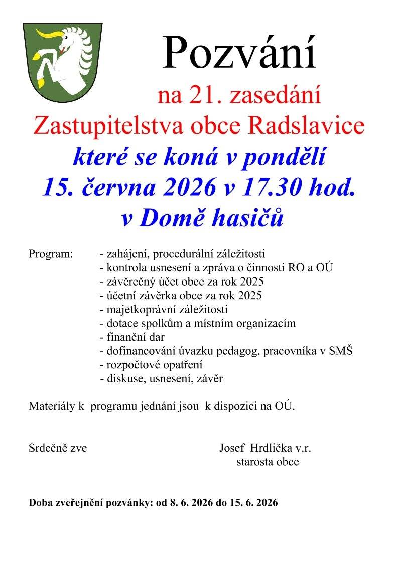 Vážení spoluobčané, srdečně vás zveme na 21. zasedání Zastupitelstva obce Radslavice, které se uskuteční již v pondělí 15. června 2026 od 17:30 hodin v Domě hasičů. Hlavní body programu:   Zahájení a procedurální záležitosti   Kontrola usnesení a zpráva o činnosti RO a OÚ   Závěrečný účet a účetní závěrka obce za rok 2025   Majetkoprávní záležitosti   Dotace spolkům a místním organizacím   Finanční dar   Dofinancování úvazku pedagogického pracovníka v SMŠ   Rozpočtové opatření   Diskuse, usnesení a závěr   Materiály k jednotlivým bodům programu jsou pro vás k dispozici k nahlédnutí na Obecním úřadě.