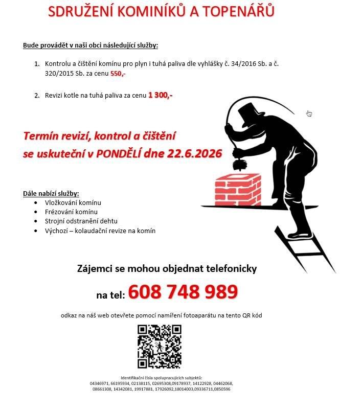 Sdružení kominíků a topenářů bude provádět v naší obci v PONDĚLÍ dne 22.6. požadované kontroly a čištění komínů pro plyn i tuhá paliva dle zákonu č. 34/2016 Sb. za následující ceny: - Čištění komínů: 550 Kč - Revize kotlů na tuhá paliva: 1.300 Kč  Dále nabízí levné vložkování a frézování komínů, výchozí-kolaudační revize  Zájemci se mohou objednat telefonicky na telefonním čísle: 608 748 989.
