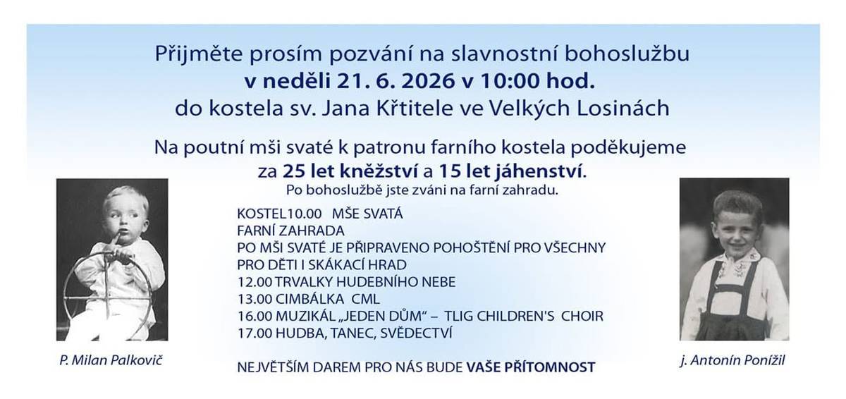 Otec Milan Palkovič srdečně zve všechny farníky, občany i návštěvníky na slavnostní poutní mši svatou ke svátku patrona kostela sv. Jana Křtitele ve Velkých Losinách. V neděli 21. 6. 2026 od 10:00 hodin, společně poděkujeme a oslavíme významná jubilea:   25 let kněžství   15 let jáhenství   Po slavnostní bohoslužbě bude následovat setkání na farní zahradě s bohatým programem pro všechny generace:   skákací hrad pro děti   hudební vystoupení a muzika   cimbálová muzika CML   muzikál „Jeden dům“ v podání TLIG Children's Choir   hudba, tanec a svědectví    občerstvení pro všechny návštěvníky   Přijďte s námi prožít sváteční den plný radosti, poděkování a setkání s přáteli. Těšíme se na Vás.