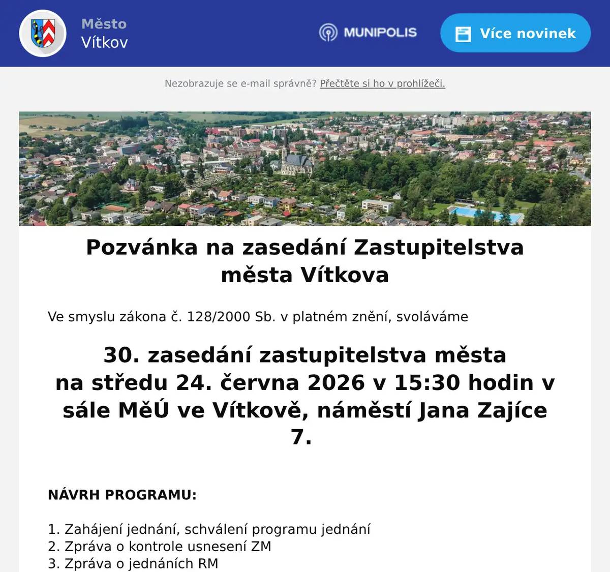 Ve smyslu zákona č. 128/2000 Sb. v platném znění, svoláváme  30. zasedání zastupitelstva města na středu 24. června 2026 v 15:30 hodin v sále MěÚ ve Vítkově, náměstí Jana Zajíce 7.   NÁVRH PROGRAMU:  1. Zahájení jednání, schválení programu jednání 2. Zpráva o kontrole usnesení ZM 3. Zpráva o jednáních RM 4. Podnět na pořízení změny územního plánu Vítkova 5. Přijetí dotace - knihovna 6. TS – vyřazení majetku 7. Nové Těchanovice – herní prvky 8. ZŠaG – změna závazného ukazatele 9. Přijetí dotace – protipovodňové opatření 10. Přijetí dotace – udržitelný cestovní ruch 11. Dohoda o spolupráci – vesmírná lavička 12. SVČ – mažoretky – reprezentace na mistrovství evropy 13. Závěrečný účet města za rok 2025 14. Účetní závěrka města za rok 2025 15. Rozpočtové opatření 16. Prodej domů Opavská 32 a 33 NBDV - smlouva 17. Vyhláška – Koeficient daně z nemovitostí 18. Garáž Oderská 153/35, k. ú. Vítkov 19. Garáž Oderská 153/39, k. ú. Vítkov 20. Garáž Oderská 153/36, k. ú. Vítkov 21. Garáž Oderská 153/37, k. ú. Vítkov 22. Garáž Oderská 153/40, k. ú. Vítkov 23. Garáž Oderská 153/38, k. ú. Vítkov 24. Směna pozemků – Pěšina Klokočov 25. Směna pozemků - CS Balaton 26. Směna pozemků – p. č. 1740 a p. č. 1743, k. ú. Vítkov 27. Prodej části pozemku p. č. 2964/1, k. ú. Vítkov 28. Prodej části pozemku p. č. 928/9, k. ú . Nové Těchanovice 29. Prodej částí pozemků, cca 760m2, k. ú. Nové Těchanovice 30. Prodej části pozemku p. č. 2975, k. ú. Vítkov 31. Prodej části pozemku p. č. 2289/69, k. ú. Vítkov 32. Směna pozemků ul. Opavská,Vítkov 33. Prodej stavebních parcel k. ú. Nové Těchanovice 34. Prodej stavebního pozemku a myslivny, k. ú. Klokočov 35. Prodej části pozemku p. č. 2594/1, k. ú. Vítkov 36. Prodej části pozemku p. č. 2473, k. ú. Klokočov 37. Prodej části pozemku p. č. 864/49, k. ú. Nové Těchanovice 38. Směna pozemků – Zálužné 39. Prodloužení lhůty kolaudace – Nové Těchanovice 40. Individuální dotace 41. Zpráva o činnosti osadních výborů 42. Organizační a různé 