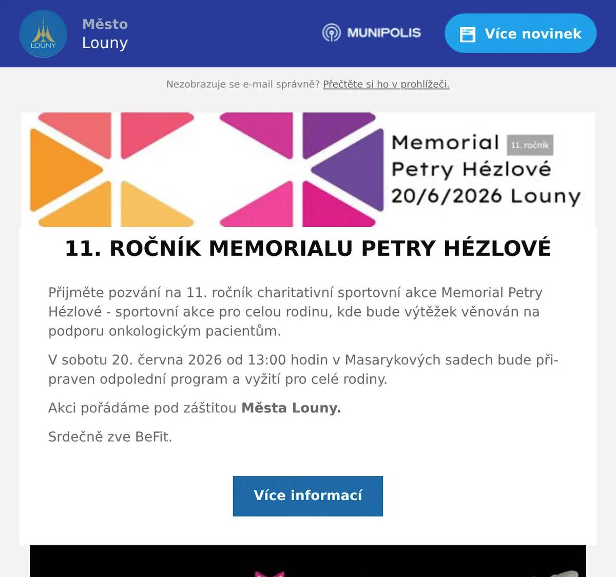 Přijměte pozvání na 11. ročník charitativní sportovní akce Memorial Petry Hézlové - sportovní akce pro celou rodinu, kde bude výtěžek věnován na podporu onkologickým pacientům. V sobotu 20. června 2026 od 13:00 hodin v Masarykových sadech bude připraven odpolední program a vyžití pro celé rodiny. Akci pořádáme pod záštitou Města Louny. Srdečně zve BeFit.