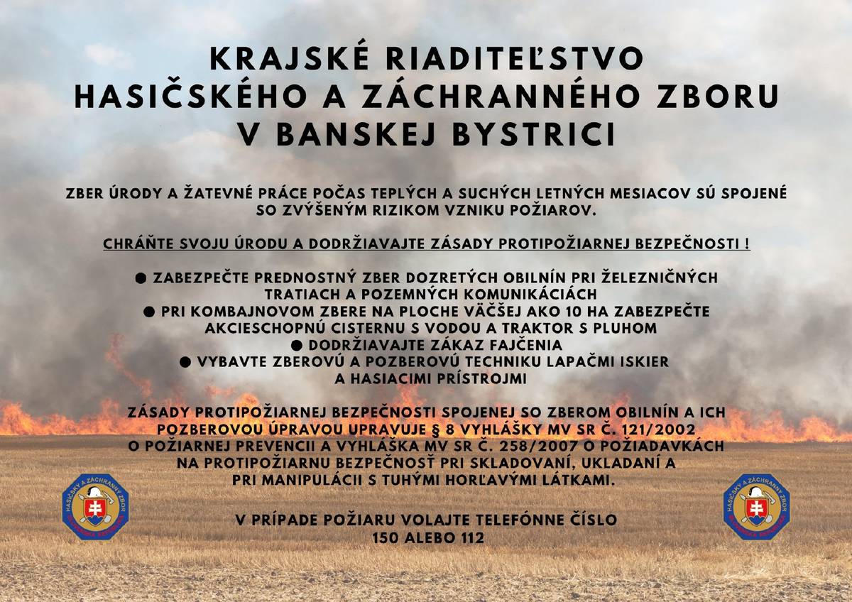 KRAJSKÉ RIADITEĽSTVO HASIČSKÉHO A ZÁCHRANNÉHO ZBORU V BANSKEJ BYSTRICI V letných mesiacoch, kedy sa vykonáva žatva a mlátenie, stúpa riziko vzniku požiaru v dôsledku suchého a horúceho počasia. Preto Vás žiadame, aby ste podnikali opatrenia na ochranu svojich úrod a dodržiavali zásady požiarnej bezpečnosti. Dôležité inštrukcie pre bezpečný priebeh prác:  Žnite dozreté obilniny najmä v blízkosti železničných tratí a pozemných komunikácií. Pri žatve kombajnom na ploche väčšej ako 10 hektárov majte k dispozícii funkčnú vodnú nádrž a traktor s radlicou na hašenie možného požiaru. Prísne dodržiavajte úplný zákaz fajčenia na pracovisku. Vybaľte stroje na žatvu a poľnohospodársku techniku hasiacimi prístrojmi a iskrovačmi, aby sa minimalizovalo riziko vzniku požiaru.  Zákonné ustanovenia týkajúce sa požiarnych opatrení pri zbere a skladovaní obilnín:  Zákon č. 121/2002 o požiarnej ochrane Vyhláška č. 258/2007 o požiadavkách na prevenciu požiarov a bezpečnosť pri skladovaní, manipulácii a prevádzke s pevnými horľavými látkami  V prípade vzniku požiaru okamžite volajte tiesňové čísla 150 alebo 112. Buďte zodpovední a chránite svoj majetok i životy! KRAJSKÉ RIADITEĽSTVO HASIČSKÉHO A ZÁCHRANNÉHO ZBORU V BANSKEJ BYSTRICI