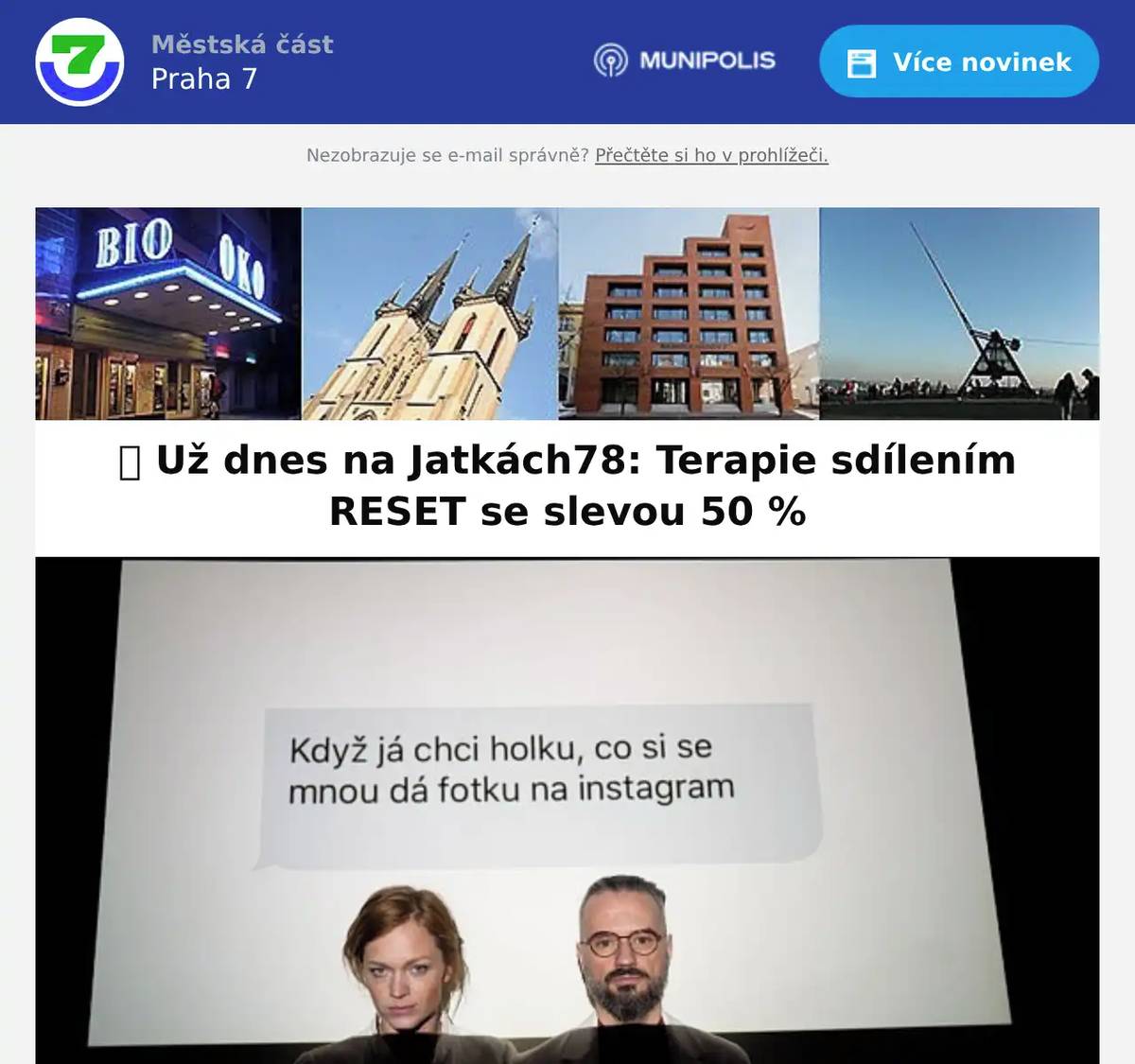 Zveme vás do Jatek78 na přednášku Terapie sdílením RESET s Ester Geislerovou a Honzou Vojtkem.📱 Technologie nám usnadňují život, ale zároveň ovlivňují naše vztahy, emoce i duševní pohodu. Jak najít zdravou rovnováhu mezi online a offline světem? Jak si uchovat vlastní identitu a nepodlehnout tlaku sociálních sítí?Na přednášce otevřeme témata:• vliv sociálních sítí na naše vztahy a sebevědomí• digitální závislost a její dopady• praktické tipy pro zdravější vztah s technologiemi🎫 50% sleva pro obyvatele Prahy 7Při nákupu vstupenek zadejte kód RESET50.📅 Kdy: dnes, 16. června od 19.30📍 Kde: Jatka78, Praha – Holešovice 👉 Vstupenky ZDE