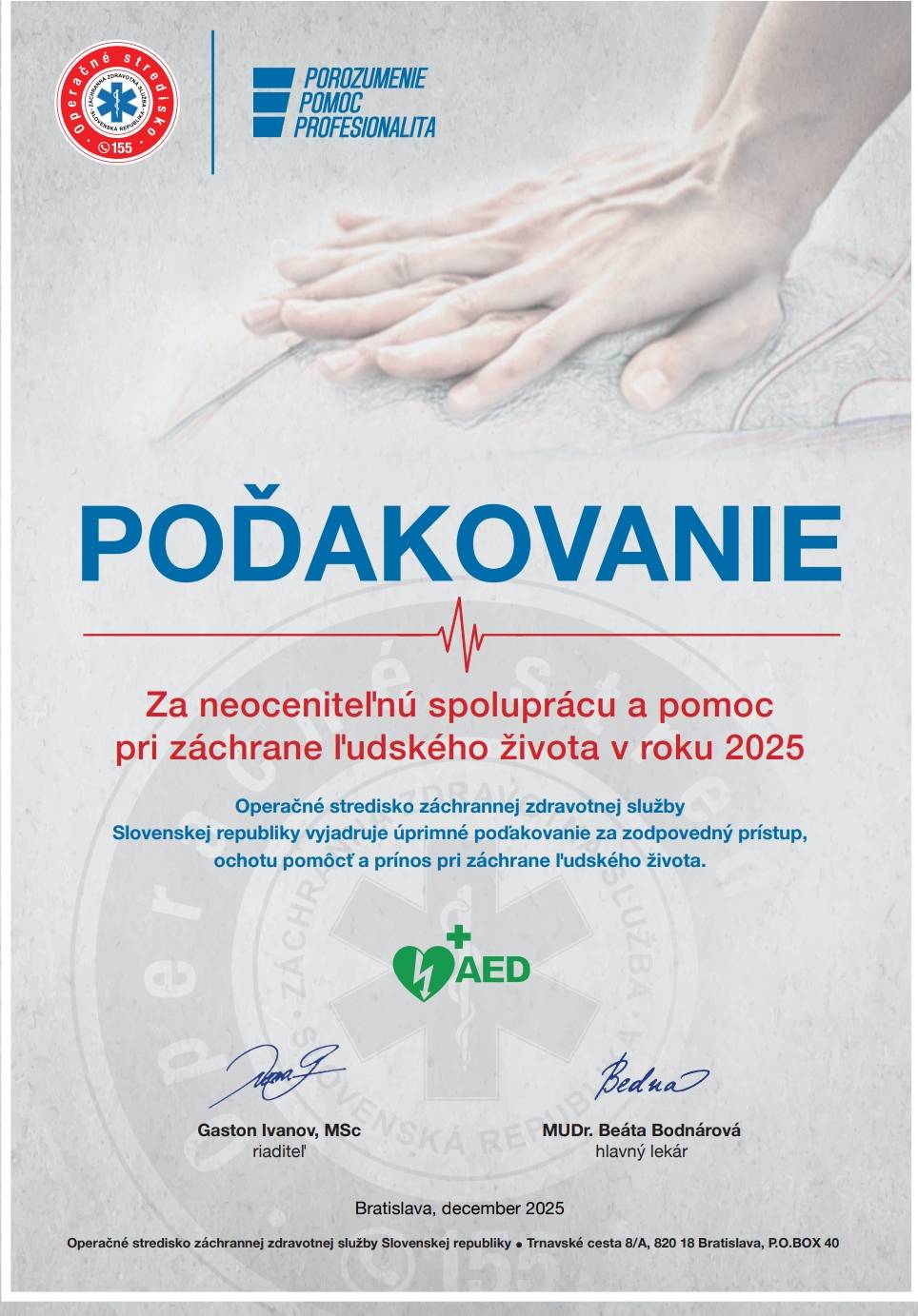 Vážené dámy, vážení páni, Operačné stredisko záchrannej zdravotnej služby Slovenskej republiky si Vám dovoľuje vyjadriť úprimné poďakovanie za Vašu pomoc a spoluprácu pri záchrane ľudských životov. Ďakujeme všetkým organizáciám, obciam, mestám, spoločnostiam, dobrovoľníkom aj jednotlivcom, ktorí sa počas uplynulého roka zapojili do riešenia udalostí spojených s náhlym zastavením krvného obehu. Každý prijatý alarm, každý výjazd a každá snaha pomôcť človeku v ohrození života majú nesmiernu hodnotu. Včasná pomoc poskytovaná osobami nachádzajúcimi sa v blízkosti miesta udalosti významne zvyšuje šance na prežitie pacientov a neraz rozhoduje o ich ďalšom osude. Vaše odhodlanie, zodpovedný prístup a ochota pomôcť aj v náročných situáciách sú dôkazom, že ľudskosť, solidarita a občianska angažovanosť majú v našej spoločnosti stále svoje pevné miesto. Ako prejav úcty a vďaky Vám v prílohe zasielame ďakovný list za Vašu činnosť v roku 2025. Ďakujeme Vám za Vašu pomoc, dôveru a spoluprácu pri záchrane toho najcennejšieho – ľudského života. Váš tím, Oddelenie správy registra AED