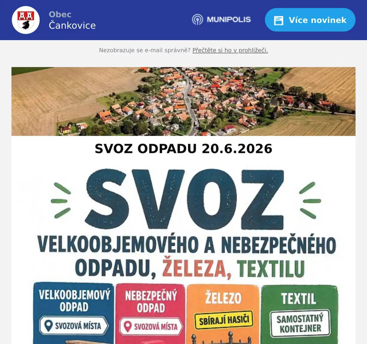SVOZ NEBEZPEČNÉHO A VELKOOBJEMOVÉHO ODPADU  V SOBOTU 20.6. 2026 od 8:00  TRASA A ORIENTAČNÍ ČAS SVOZU: 8:00 vedle pomníku 8:10 před vjezdem na sokolovnu                                                                     8:20 nová ulice-před č.p. 100                                                                                                        8:30 za křížkem                                    8:40   křižovatka u malé louže 8:50   odbočka před č.p. 52 9:00 u cukrovaru mezi bytovkami  do tohoto svozu není možné odkládat:  stavební a demoliční odpady, lepenku, eternit, nevysklená okna ze stavby.  !!!! Je nutné, aby odpad byl občany předáván osádkám vozidel, které budou odpad přebírat a ukládat na svozová vozidla !!! Odejdete-li od svého odpadu, zakládáte tak černou skládku.    SOUČASNĚ SE SVOZEM PROVEDE SBOR DOBROVOLNÝCH HASIČŮ ČANKOVICE SBĚR STARÉHO ŽELEZA  !!! NOVINKA - VELKOOBJEMOVÝ KONTEJNER NA TEXTIL !!! Po celý víkend 20.-21.6.2026 bude za hospodou umístěn velkoobjemový kontejner na textil. Do tohoto kontejneru ukládejte pouze textil v režimu odpadu - např. roztrhané oblečení, zničené textilie, záclony, povlečení, ručníky, látky, atd. Nepatří sem obuv ani kabelky. Textil do kontejneru vysypávejte, tzn. nevhazujte v uzavřených pytlích.   Žádáme, aby v době svozu nebyla na sběrných místech parkována auta. Děkujeme za spolupráci.