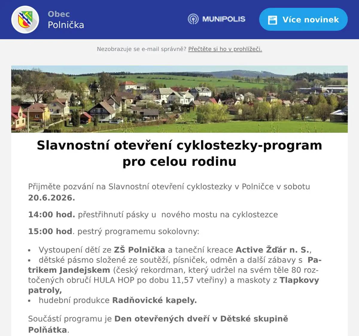 Přijměte pozvání na Slavnostní otevření cyklostezky v Polničce v sobotu 20.6.2026. 14:00 hod. přestřihnutí pásky u  nového mostu na cyklostezce 15:00 hod. pestrý programemu sokolovny: Vystoupení dětí ze ZŠ Polnička a taneční kreace Active Žďár n. S., dětské pásmo složené ze soutěží, písniček, odměn a další zábavy s  Patrikem Jandejskem (český rekordman, který udržel na svém těle 80 roztočených obručí HULA HOP po dobu 11,57 vteřiny) a maskoty z Tlapkovy patroly, hudební produkce Radňovické kapely. Součástí programu je Den otevřených dveří v Dětské skupině Polňátka. Občerstvení zajištěno. Přijďte si s námi užít prima den! 