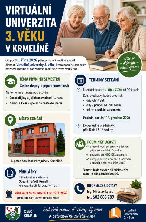 Virtuální univerzita 3. věku v Krmelíně Od počátku října 2026 plánujeme v Krmelíně zahájit činnosti Virtuální univerzity 3. věku, která nabídne seniorům možnost rozšířit si své znalosti a aktivně trávit volný čas.  První semestr bude věnován tématu „České dějiny a jejich souvislosti“, na který naváže budˇ jeho pokračování „České dějiny a jejich souvislosti II.“ nebo s téma „Němci a Češi – společná cesta dějinami“.  První z celkem šesti setkání je naplánováno na pondělí 5. října 2026 (od 9:00), další proběhnou v pravidelných intervalech co 14 dnů ve stejnou dobu, poslední 14. prosince 2026. Délka setkání je cca 1,5 až 2 hodiny. Přednášky budou probíhat v 1. patře hasičské zbrojnice v Krmelíně. Zájemci se mohou přihlašovat na Obecním úřadě Krmelín, kde vyplní přihlašovací formulář. Podmínky účasti:  účastník musí být senior v důchodu, případně invalidní důchodce poplatek činí 400 Kč za semestr,  nutný je přístup k počítači a internetu z důvodu plnění studijních úkolů.   Semestr bude otevřen při minimálním počtu 10 přihlášených seniorů, přihlásit se můžete do 15. července 2026. Při přihlašování by měli zájemci předat také tel. číslo a pokud mají tak i e-mailovou adresu. Na přihlášce to sice není, ale je to logicky potřebné pro moji další komunikaci s nimi. Případné dotazy: Ing. Miroslav Lysek tel.: 602 883 789 Srdečně zveme všechny zájemce o celoživotní vzdělávání.