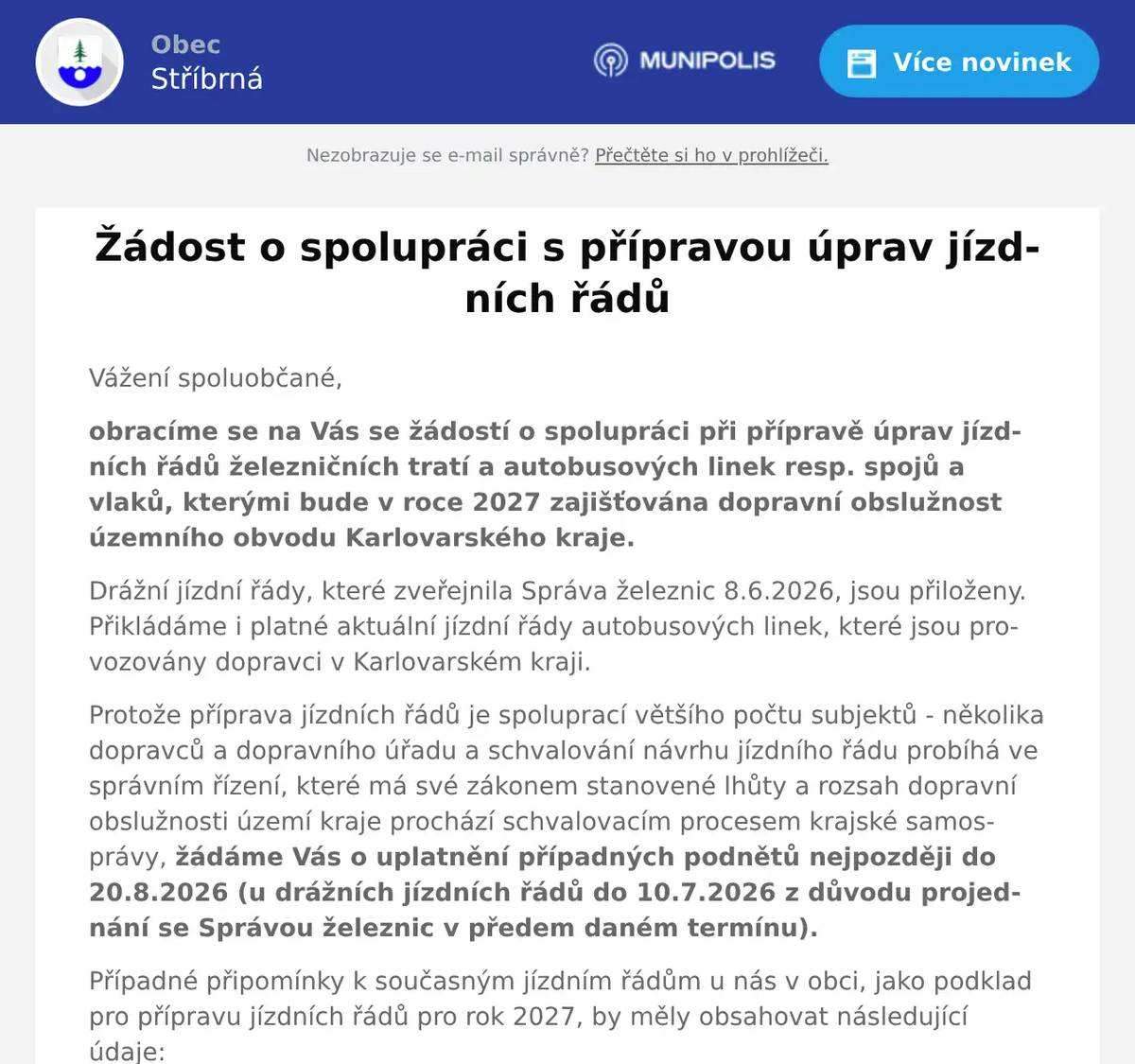Vážení spoluobčané, obracíme se na Vás se žádostí o spolupráci při přípravě úprav jízdních řádů železničních tratí a autobusových linek resp. spojů a vlaků, kterými bude v roce 2027 zajišťována dopravní obslužnost územního obvodu Karlovarského kraje. Drážní jízdní řády, které zveřejnila Správa železnic 8.6.2026, jsou přiloženy. Přikládáme i platné aktuální jízdní řády autobusových linek, které jsou provozovány dopravci v Karlovarském kraji. Protože příprava jízdních řádů je spoluprací většího počtu subjektů - několika dopravců a dopravního úřadu a schvalování návrhu jízdního řádu probíhá ve správním řízení, které má své zákonem stanovené lhůty a rozsah dopravní obslužnosti území kraje prochází schvalovacím procesem krajské samosprávy, žádáme Vás o uplatnění případných podnětů nejpozději do 20.8.2026 (u drážních jízdních řádů do 10.7.2026 z důvodu projednání se Správou železnic v předem daném termínu). Případné připomínky k současným jízdním řádům u nás v obci, jako podklad pro přípravu jízdních řádů pro rok 2027, by měly obsahovat následující údaje: Číslo linky resp. spoje, tratě resp. vlaku, čas odjezdu z konkrétní zastávky/stanice Den jízdy např. v pracovní dny, v sobotu, v neděli, denně Důvod cesty - do zaměstnání (začátek a konec směny, místo), k lékaři, do školy (začátek a konec vyučování), nahodile podle potřeby, sezónní cestování Vaše náměty a připomínky můžete zasílat: elektronicky na stribrna@volny.cz nebo nás kontaktovat přímo na Obecním úřadě. Děkujeme Vám za spolupráci.