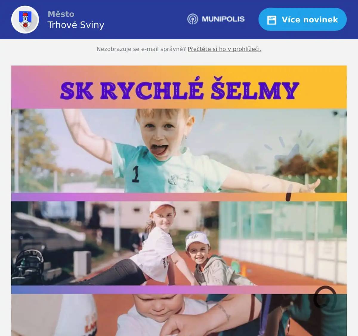 Sportovní klub Rychlé Šelmy otevírá přihlášky a nábor na nové pololetí.   Pojďte si vyzkoušet všeobecnou sportovní přípravu pro nejmenší sportovce.  Nábor nových malých členů na první pololetí 2026/2027 proběhne ve dvou termínech a to ve středu 24. června a v pondělí 24. srpna 2026, pokaždé od 17:30, na našem obvyklém sportovišti v Trhových Svinech (multifunkční hřiště, ulice Tovární, vedle fotbalového stadionu). Tři věkové kategorie. Koťátka 2-3 roky, Tygříci I. a II. 3-5 let a nejstarší Lišky 5-7 let (předškoláci až první třída). Děti si mohou vyzkoušet ukázkový trénink a projít si překážkovou dráhu. K ochutnání pak budou dobroty z našeho partnerského obchodu Genesis (https://genesis-shop.cz/) a pro malé sportovní nadšence za odměnu razítka, nálepky a omalovánky.  S sebou sportovní oblečení, boty a pití. Kdo nemůže přijít, lze se přihlásit online kdykoliv až do konce prázdniny na mailu: skrychleselmy@email.cz nebo na WhatsApp: 722071027 Přihláška ke stažení zde: https://sk-rychle-selmy.estranky.cz/clanky/prihlasky-pro-nove-cleny.html   Těšíme se na všechny nové tváře! Za SK Rychlé Šelmy Hana Klocová (https://sk-rychle-selmy.estranky.cz/, FB a Instagram: SK Rychlé Šelmy)"
