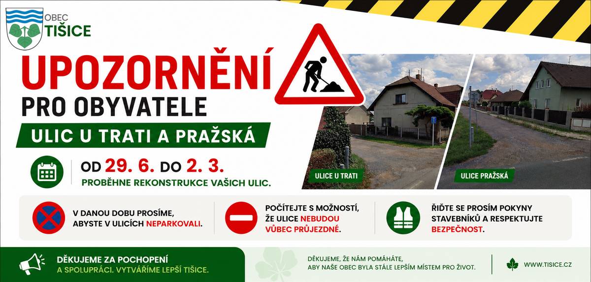 Vážení občané, od 29. 6. do 2. 3. začíná rekonstrukce ulic U Trati a Pražská. Prosíme Vás, abyste po dobu stavebních prací: 🚗 v ulicích neparkovali, 🚧 počítali s tím, že mohou být i zcela neprůjezdné, 👷 řídili se pokyny stavebníků a dbali na svou bezpečnost. Omezení se budou měnit podle postupu prací, proto děkujeme za trpělivost a ohleduplnost. Děkujeme za pochopení a spolupráci. Obec Tišice.
