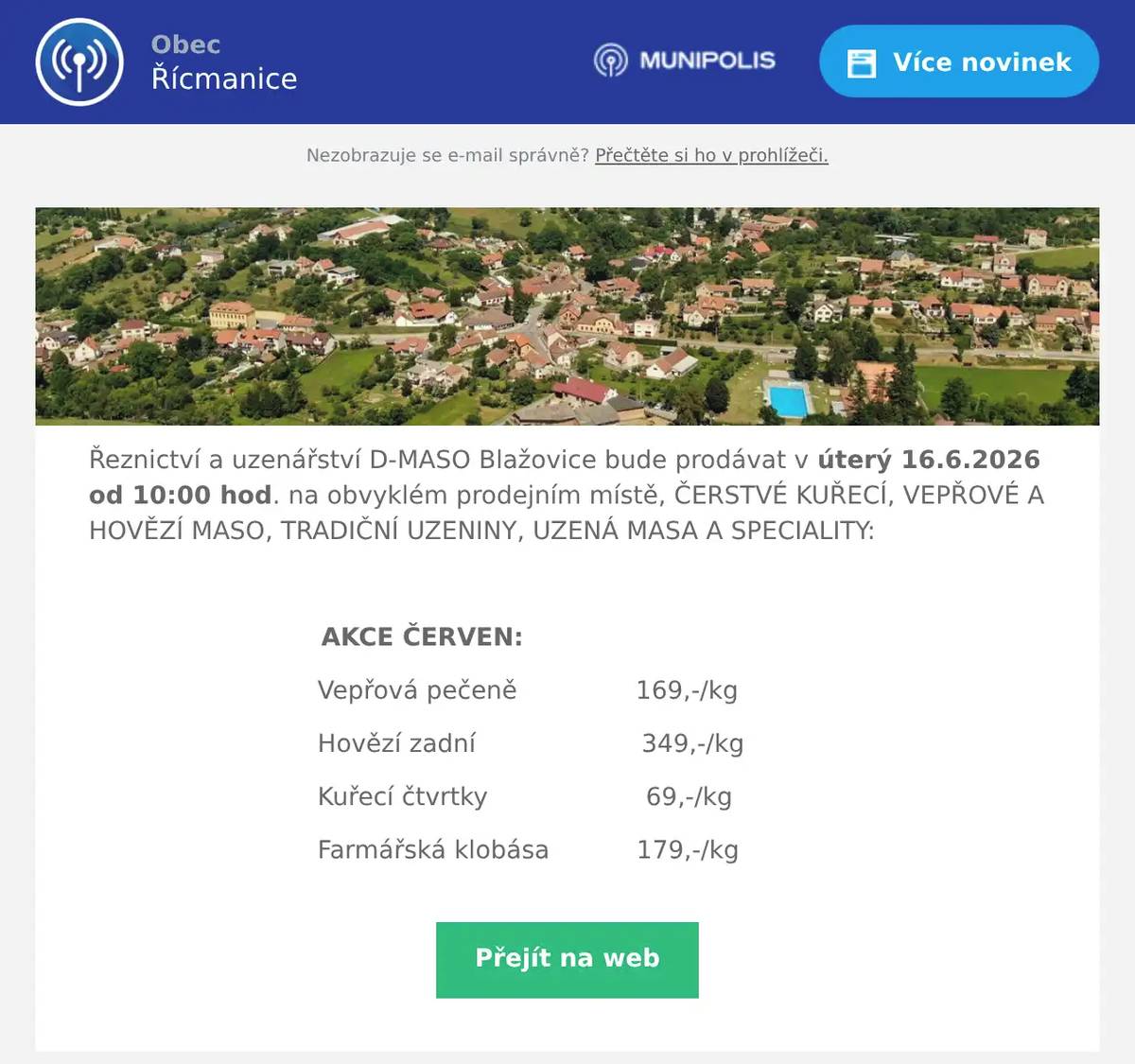 Řeznictví a uzenářství D-MASO Blažovice bude prodávat v úterý 16.6.2026 od 10:00 hod. na obvyklém prodejním místě, ČERSTVÉ KUŘECÍ, VEPŘOVÉ A HOVĚZÍ MASO, TRADIČNÍ UZENINY, UZENÁ MASA A SPECIALITY:  AKCE ČERVEN: Vepřová pečeně               169,-/kg Hovězí zadní                     349,-/kg Kuřecí čtvrtky                    69,-/kg Farmářská klobása           179,-/kg