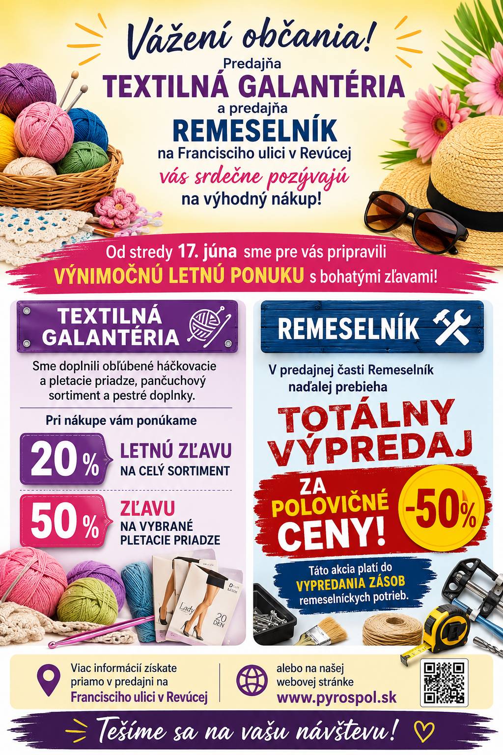 Vážení občania! Predajňa Textilná galantéria a predajňa Remeselník na Francisciho ulici v Revúcej vás srdečne pozývajú na výhodný nákup!  Od stredy 17. júna sme pre Vás pripravili výnimočnú letnú ponuku s bohatými zľavami.  V Textilnej galantérii sme doplnili obľúbené háčkovacie a pletacie priadze, pančuchový sortiment a pestré doplnky.  Pri nákupe vám ponúkame až 20-percentnú letnú zľavu na celý sortiment a až 50-percentnú zľavu na vybrané pletacie priadze. V predajnej časti Remeselník stále prebieha totálny výpredaj za polovičné ceny! Táto akcia platí do vypredania zásob remeselníckych potrieb.  Viac informácií získate priamo v predajni na Francisciho ulici v Revúcej, alebo na našej webovej stránke www.pyrospol.sk.  Tešíme sa na vašu návštevu!“