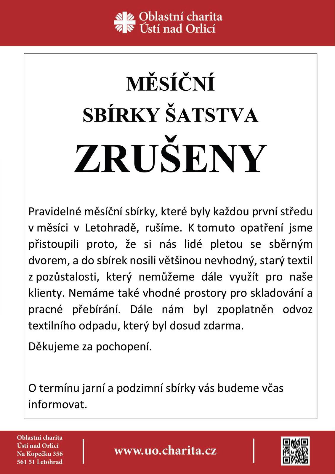 Charita ruší měsíční sbírky šatstva Pravidelné měsíční sbírky, které byly každou první středu v měsíci na středisku Oblastní charity v Letohradě, rušíme. K tomuto opatření jsme přistoupili proto, že si nás lidé pletou se sběrným dvorem, a do sbírek nosili většinou nevhodný, starý textil z pozůstalosti, který nemůžeme dále využít pro naše klienty. Nemáme také vhodné prostory pro skladování a pracné přebírání. Dále nám byl zpoplatněn odvoz textilního odpadu, který byl dosud zdarma. O termínu jarní a podzimní sbírky v průjezdu fary na náměstí budeme včas informovat na našem webu a v Letohradském zpravodaji. Děkujeme za pochopení. www.uo.charita.cz
