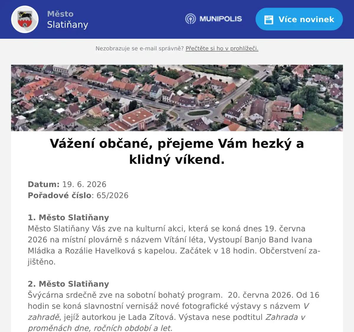 Datum: 19. 6. 2026Pořadové číslo: 65/20261. Město SlatiňanyMěsto Slatiňany Vás zve na kulturní akci, která se koná dnes 19. června 2026 na místní plovárně s názvem Vítání léta, Vystoupí Banjo Band Ivana Mládka a Rozálie Havelková s kapelou. Začátek v 18 hodin. Občerstvení zajištěno.2. Město SlatiňanyŠvýcárna srdečně zve na sobotní bohatý program.  20. června 2026. Od 16 hodin se koná slavnostní vernisáž nové fotografické výstavy s názvem V zahradě, jejíž autorkou je Lada Zítová. Výstava nese podtitul Zahrada v proměnách dne, ročních období a let.Přijďte se potěšit pohledem na proměny přírody zachycené objektivem fotoaparátu. Od 18 hodin pak program plynule naváže akcí Svatojánský podvečer na Švýcárně. Přijďte společně oslavit Jánský čas se svatojánským ohněm. Čeká na vás voňavá dílnička, zajištěno je občerstvení s možností opékání buřtů. Akce potrvá do 21 hodin, cena za dílničku je 100 Kč a svá místa si můžete rezervovat na e-mailu svycarna@slatinany.cz Těšíme se na vaši návštěvu.3. Město ChrastMěsto Chrast Vás zve na Senior festival, který se koná v sobotu     27. června 2026 na zámeckém nádvoří v Chrasti od 10 hodin.Vystoupí na něm Ondřej Ruml, Pardubická šestka, Retro- Band Zdeňka Škvařila. Součástí festivalu bude výstava obrazů a dobových předmětů, stánky s tradičním sortimentem, program pro celou rodinu.4. Ztráty & nálezyVe Slatiňanech byl nalezen svazek klíčů na šňůře. Klíče jsou uloženy na Městském úřadu Slatiňany.