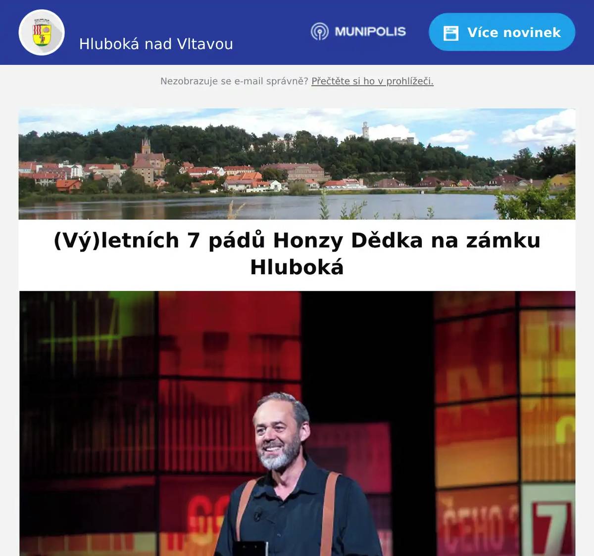 Vážení spoluobčané, zámek Hluboká nad Vltavou Vás zve na akci (Vý)letních 7 pádů Honzy Dědka. Zažijte sto minut nepřerušené zábavy ve společnosti hvězdných hostů pod taktovkou jedinečného moderátora Honzy Dědka, který dokáže navodit bezprostřední atmosféru. Oblíbená talkshow opět míří na Hlubokou, a to v pondělí 22. června 2026. Těšit se můžete na vyprávění Chantal POULLAIN, Aleše CIBULKY & Michala JAGELKY a Maxmiliána KOCKA. Vstup do areálu: 18:00Začátek show: 19:00 Představení se koná pod širým nebem a za každého počasí. Plakát k akci je v příloze.  Hezký den, MÚ Hluboká nad Vltavou