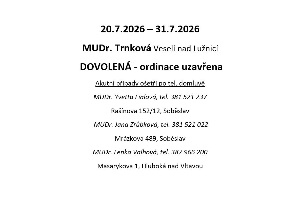 MUDr. Renata Trnková, Veselí nad Lužnicí oznamuje dovolenou od 20.07. - 31.07.2025. Akutní případy ošetří po tel. domluvě: MUDr. Yvetta Fialová, tel. 381 521 237, Soběslav, MUDr. Jana Zrůbková, tel. 381 251 022, Soběslav, MUDr. Lenka Valhová, tel. 387 966 200, Hluboká nad Vltavou.