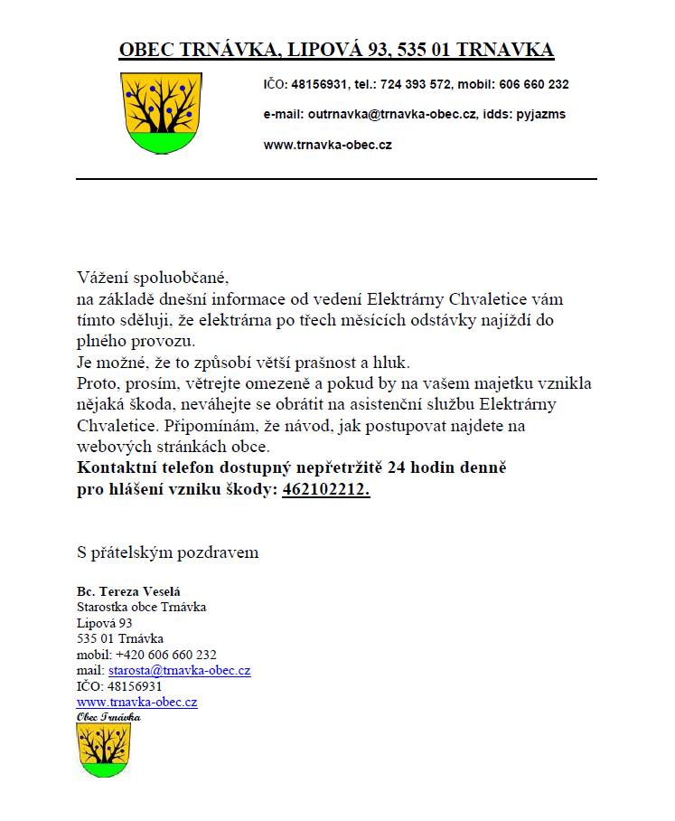 Vážení spoluobčané, na základě dnešní informace od vedení Elektrárny Chvaletice vám tímto sděluji, že elektrárna po třech měsících odstávky najíždí do plného provozu. Je možné, že to způsobí větší prašnost a hluk. Proto, prosím, větrejte omezeně a pokud by na vašem majetku vznikla nějaká škoda, neváhejte se obrátit na asistenční službu Elektrárny Chvaletice. Připomínám, že návod, jak postupovat najdete na webových stránkách obce. Kontaktní telefon dostupný nepřetržitě 24 hodin denně pro hlášení vzniku škody: 462102212. Děkujeme