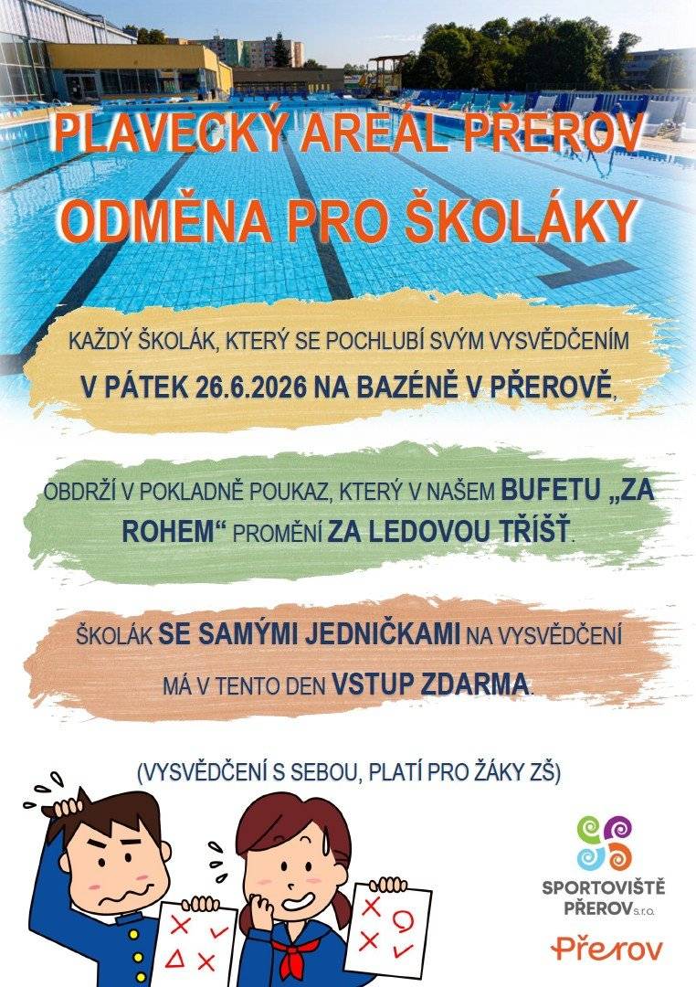 Dobrý den, každý školák, který se pochlubí svým vysvědčením v pátek 26.6.2026 na bazéně v Přerově, obdrží v pokladně poukaz, který v našem bufetu „Za rohem“ promění za ledovou tříšť. Školák se samými jedničkami na vysvědčení má v tento den vstup zdarma.Vysvědčení s sebou. Platí pro žáky ZŠ. Otevírací doba zde.   S pozdravem Plavecký areál Přerov