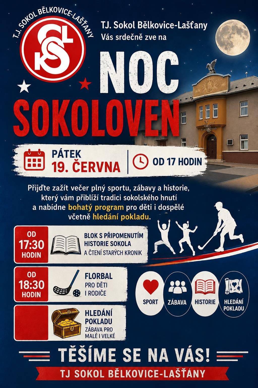 Naše Tělocvičná jednota Sokol Bělkovice-Lašťany se letos zapojila do celorepublikové akce Noc sokoloven, která se uskuteční v pátek 19. června od 17:00 hodin. Srdečně Vás i Vaše rodinné příslušníky, přátele a známé zveme do naší sokolovny, kde společně prožijeme příjemné odpoledne plné sportu, zábavy, historie a sokolských tradic. Připravený program je určen pro všechny věkové kategorie. Program: * 17:30 – připomenutí historie Sokola a čtení ze starých kronik * 18:30 – společný florbal pro děti i dospělé * po celou dobu akce – hledání pokladu pro děti i dospělé Občerstvení bude zajištěno. Budeme rádi, když přijdete strávit příjemný podvečer s námi, a těšíme se na Vaši hojnou účast. Se sokolským pozdravem Nazdar!