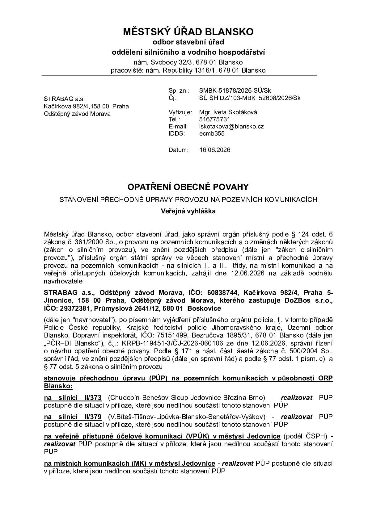 Přechodná úprava (PÚP) na pozemních komunikacích v působnosti ORP Blansko: - na silnici II/373 (Chudobín-Benešov-Sloup-Jedovnice-Březina-Brno)  postupně dle situací v příloze, které jsou nedílnou součástí tohoto stanovení PÚP - na silnici II/379 (V.Bíteš-Tišnov-Lipůvka-Blansko-Senetářov-Vyškov) -  postupně dle situací v příloze, které jsou nedílnou součástí tohoto stanovení PÚP - na veřejně přístupné účelové komunikaci (VPÚK) v městysi Jedovnice (podél ČSPH) - postupně dle situací v příloze, které jsou nedílnou součástí tohoto stanovení PÚP - na místních komunikacích (MK) v městysi Jedovnice - postupně dle situací v příloze, které jsou nedílnou součástí tohoto stanovení PÚP   1.etapa od 29.06.2026 do 31.08.2026 částečná uzavírka silnic II/373 a II/379 v jejich křižovatce a v přilehlých úsecích silnic – provoz v částečně uzavřeném úseku silnic II/373 a II/379 bude veden kyvadlově a bude řízen trojramenným světelným signalizačním zařízením (SSZ) úplná uzavírka MK Za Kostelem v místě napojení na silnici II/373 (řízení o povolení je vedeno městysem Jedovnice) autobusové zastávky Jedovnice, garáže ČAD budou dočasně přeloženy do dvou párů dočasných zastávek (na silnici II/379 a na silnici II/373 – viz situace v příloze)  2.etapa od 01.09.2026 do 30.11.2026 částečná uzavírka silnic II/373 a II/379 v jejich křižovatce a v přilehlých úsecích silnic – provoz v částečně uzavřeném úseku silnic II/373 a II/379 bude veden kyvadlově a bude řízen trojramenným světelným signalizačním zařízením (SSZ) autobusové zastávky Jedovnice, garáže ČAD budou dočasně přeloženy do dvou párů dočasných zastávek (na silnici II/379 a na silnici II/373 – viz situace v příloze)  3.etapa od 01.12.2026 do 31.12.2026 částečná uzavírka silnic II/373 a II/379 v jejich křižovatce a v přilehlých úsecích silnic – provoz v částečně uzavřeném úseku silnic II/373 a II/379 bude veden kyvadlově a bude řízen trojramenným světelným signalizačním zařízením (SSZ)  autobusové zastávky Jedovnice, garáže ČAD budou dočasně přeloženy do dvou párů dočasných zastávek (na silnici II/379 a na silnici II/373 – viz situace v příloze)  Po celou dobu trvání částečných uzavírek silnic II/373 a II/379 bude v jejich částečně uzavřených úsecích zajištěn volný průjezdní prostor v šířce min. 3m. Termín začátku 2. a 3. etapy může být upraven v návaznosti na skutečný termín konce 1. etapy. Vjezd a výjezd k čerpací stanici (č. objektu 598) zůstane po celou dobu trvání výše uvedené stavební akce (tj. po dobu všech 3 etap částečné uzavírky silnic II/373 a II/379) zachován.   https://www.vilemovice.cz/vismo/dokumenty2.asp?id_org=18203&p1=3666&id=15053