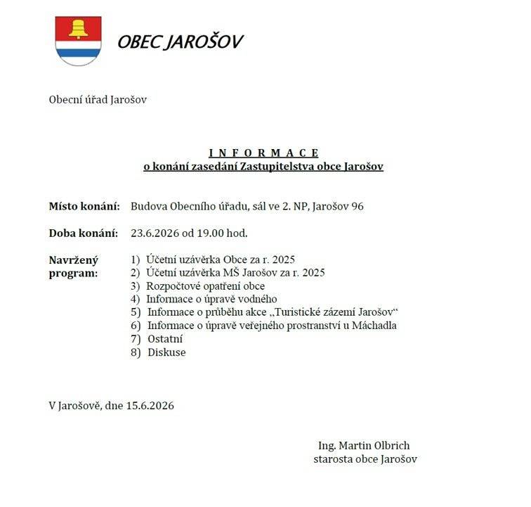 INFORMACE o konání zasedání Zastupitelstva obce Jarošov     Místo konání:     Budova Obecního úřadu, sál ve 2. NP, Jarošov 96     Doba konání:     23.6.2026 od 19.00 hod.     Navržený  program:   1)    Účetní uzávěrka Obce za r. 2025 2)    Účetní uzávěrka MŠ Jarošov za r. 2025 3)    Rozpočtové opatření obce 4)    Informace o úpravě vodného 5)    Informace o průběhu akce „Turistické zázemí Jarošov“ 6)    Informace o úpravě veřejného prostranství u Máchadla 7)    Ostatní 8)    Diskuse