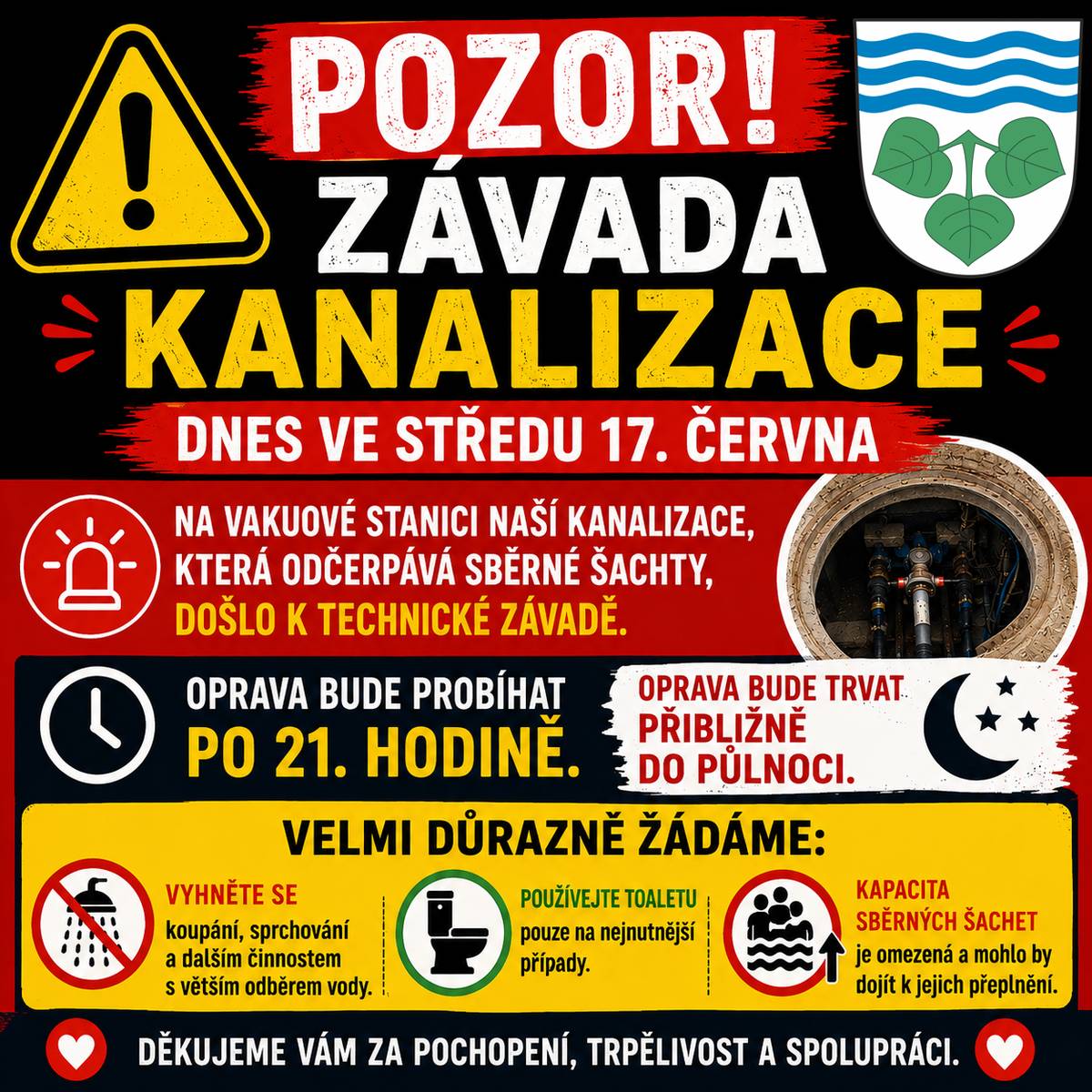 Drazí sousedé, dnes, ve středu 17. června, budeme odstraňovat technickou závadu na vakuové stanici naší kanalizace, která odčerpává sběrné šachty. 🕘 Oprava začne po 21. hodině a potrvá přibližně do půlnoci. ❗ Po dobu opravy Vás velmi důrazně žádáme, abyste kanalizaci používali pouze v nezbytně nutných případech. 🚿 Nepoužívejte vany a sprchy a omezte další činnosti s větším odběrem vody. 🚽 Použití WC ponechte jen na nejnutnější případy. Kapacita sběrných šachet je omezená a mohlo by dojít k jejich přeplnění. Děkujeme Vám za pochopení, trpělivost a spolupráci.