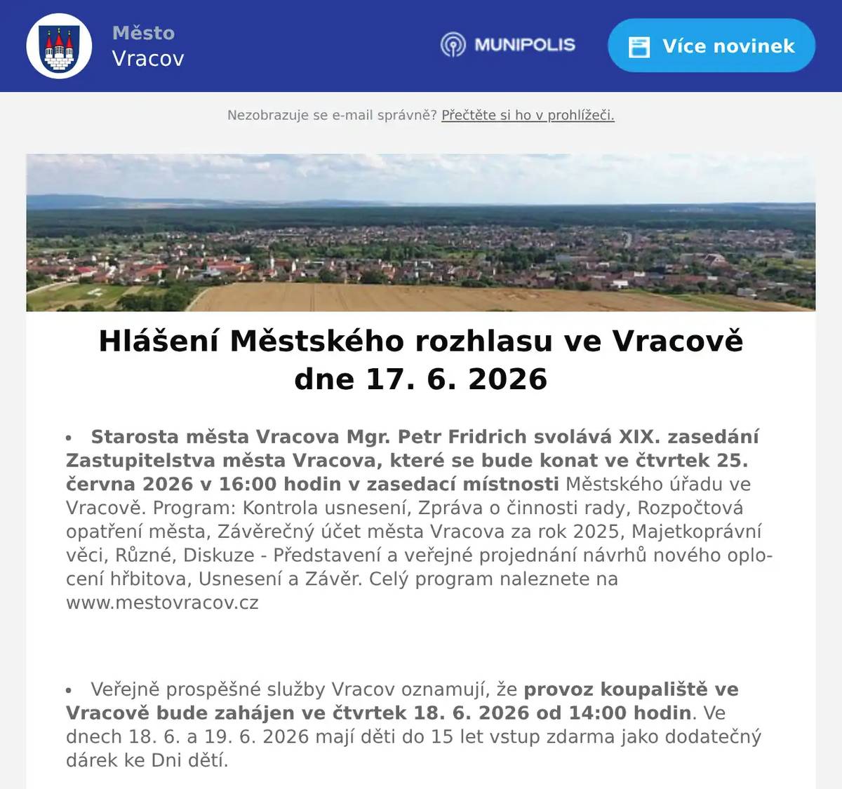 Starosta města Vracova Mgr. Petr Fridrich svolává XIX. zasedání Zastupitelstva města Vracova, které se bude konat ve čtvrtek 25. června 2026 v 16:00 hodin v zasedací místnosti Městského úřadu ve Vracově. Program: Kontrola usnesení, Zpráva o činnosti rady, Rozpočtová opatření města, Závěrečný účet města Vracova za rok 2025, Majetkoprávní věci, Různé, Diskuze - Představení a veřejné projednání návrhů nového oplocení hřbitova, Usnesení a Závěr. Celý program naleznete na www.mestovracov.cz  Veřejně prospěšné služby Vracov oznamují, že provoz koupaliště ve Vracově bude zahájen ve čtvrtek 18. 6. 2026 od 14:00 hodin. Ve dnech 18. 6. a 19. 6. 2026 mají děti do 15 let vstup zdarma jako dodatečný dárek ke Dni dětí.  MUDr. Božena Hofrová oznamuje, že od 16. 6. 2026 neordinuje. Akutní případy ošetří MUDr. Mária Spáčilová.  EG.D, s.r.o. oznamuje přerušení dodávky elektrické energie ve čtvrtek 18. 6. 2026 od 7:30 do 12:30 hod. v ulici Josefa Somra.  Společnost Sunny Power s 16-letou zkušeností v oboru nabízí profesionální realizaci fotovoltaických systémů na klíč pro rodinné domy, firmy a bytová družstva. Novým doplňkem služeb jsou i klimatizace. Vy určujte, kolik zaplatíte za své energie. Kontakt: 604 618 098.  Kasvo nábytek pořádá akci sleva 20% na veškerý nábytek skladem. Nenechte si ujít příležitost v prodejně ve Bzenci.  Prodejna Koberce Trend Kyjov slaví 30 let na trhu a zve vás na týden slev od 12. do 19. června. Získejte slevu 20 % na vybrané metrážové koberce, vinyl, PVC i kusové koberce. Přijďte si výhodně vybrat – těší se na vás v prodejně Koberce Trend Kyjov.  Prodejna Motohobby v Kyjově v ulici Svatoborská 408 nabízí širokou nabídku moto vybavení, doplňků, motocyklů, skútrů, oblečení a přileb. Vše pro Vás a váš motocykl. Dále nabízí nejkvalitnější značky zahradní a lesní techniky Husqvarna plus Al-ko, sekačky, traktory, křovinořezy a motorové pily. Provádí opravy a pravidelné servisní prohlídky. Více na motohobby.cz  Prodejna Elektro Kvart Bzenec nabízí ventilátory, ochlazovače a mobilní klimatizace za akční ceny. Přijďte si včas nakoupit před horkými letními dny. Na vaši návštěvu se těší Elektro Kvart Bzenec, náměstí Svobody 312 nebo na www.elektro-kvart.cz  Sdružení kominíků a topenářů bude provádět ve Vracově v neděli 21. 6. 2026 požadované kontroly a čištění komínů pro plyn i tuhá paliva dle zákona č. 34/2016 Sb. za následující ceny: čištění komínů 450 Kč a revize kotlů na tuhá paliva 1300 Kč. Dále nabízí levné vložkování a frézování komínů a výchozí kolaudační revize. Zájemci se mohou objednat na tel.: 608 748 989.  Kyjovské Slovácko v pohybu ve spolupráci s městem Vracov Vás zvou na Sousedský pochod pro mozek ve čtvrtek 18. 6. 2026. Start je v 17:00 hod. od radnice. Společná procházka s úkoly, které pobaví. Špekáčky s sebou. Za nepříznivého počasí se akce ruší.  Městský kulturní klub Vracov Vás zve do kina. V pátek 19. 6. 2026 promítáme novou českou komedii Jana Svěráka Pět švestek.Začátek promítání je ve 20:00 hodin. Občerstvení zajištěno. Vstupné 140Kč.  Fotbalový klub FC Vracov pořádá v sobotu 20. června od 12:30 hod. na městském stadionu Pouliční turnaj dospělých v kopané.  Spolek Zahradní Železnice Vracov oznamuje, že zájemci o návštěvu jsou zváni v neděli 21. 6. 2026 od 14 do 18 hodin. Dále upozorňuje, že může být zvýšený pohyb osob a vozidel v ulici Dubové a jejím okolí. Spolek Zahradní Železnice děkuje předem za trpělivost a toleranci.