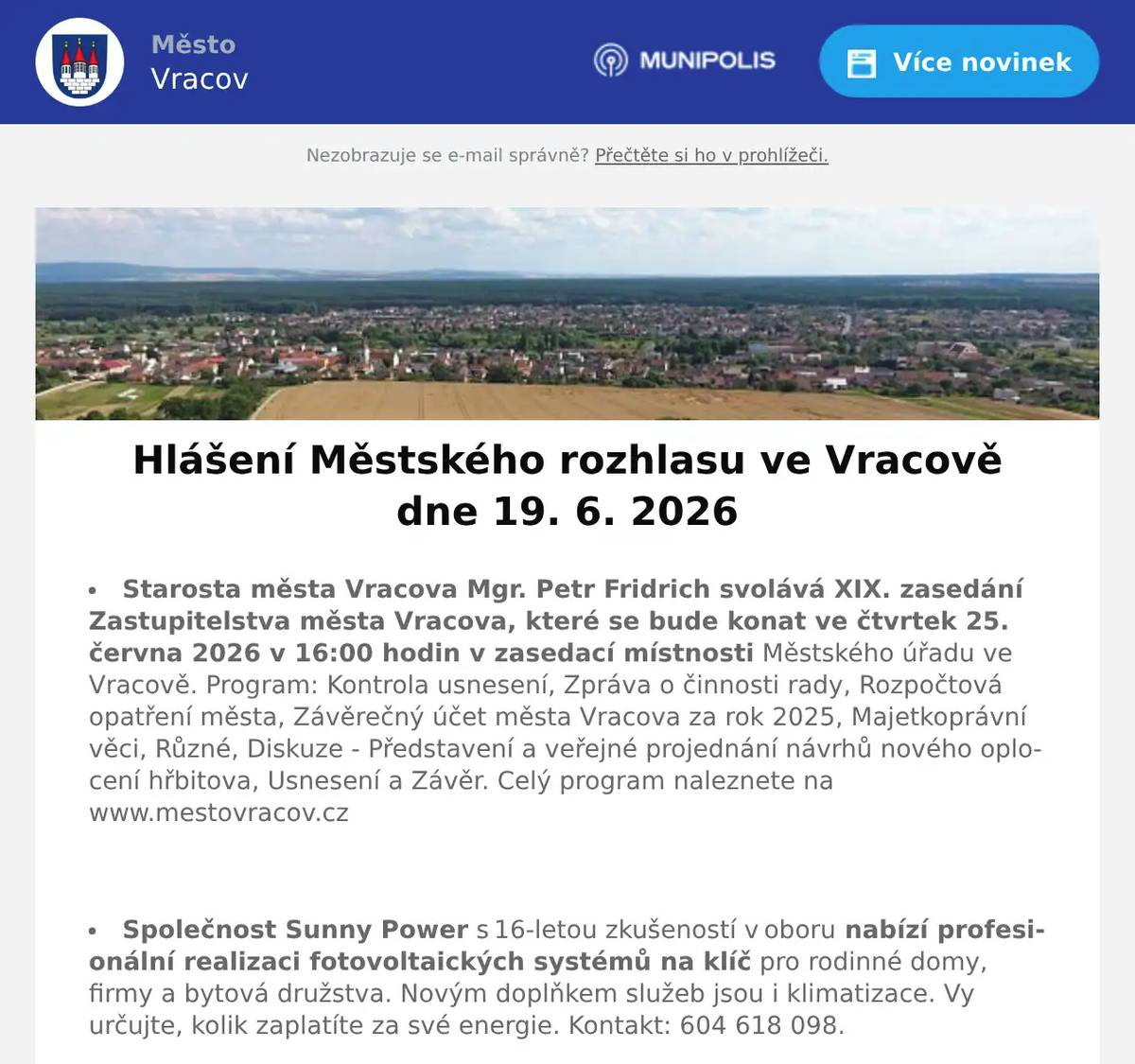 Starosta města Vracova Mgr. Petr Fridrich svolává XIX. zasedání Zastupitelstva města Vracova, které se bude konat ve čtvrtek 25. června 2026 v 16:00 hodin v zasedací místnosti Městského úřadu ve Vracově. Program: Kontrola usnesení, Zpráva o činnosti rady, Rozpočtová opatření města, Závěrečný účet města Vracova za rok 2025, Majetkoprávní věci, Různé, Diskuze - Představení a veřejné projednání návrhů nového oplocení hřbitova, Usnesení a Závěr. Celý program naleznete na www.mestovracov.cz  Společnost Sunny Power s 16-letou zkušeností v oboru nabízí profesionální realizaci fotovoltaických systémů na klíč pro rodinné domy, firmy a bytová družstva. Novým doplňkem služeb jsou i klimatizace. Vy určujte, kolik zaplatíte za své energie. Kontakt: 604 618 098.  Firma ProfiMyti.cz nabízí mobilní čištění střech, fasád, dlažeb, chodníků a příjezdových cest od řas a nečistot. Oživte vzhled svého domu i okolí. Nezávazné nacenění zdarma na telefonu 774 315 931.  Městský kulturní klub Vracov Vás zve do kina. V pátek 19. 6. 2026 promítáme novou českou komedii Jana Svěráka Pět švestek.Začátek promítání je ve 20:00 hodin. Občerstvení zajištěno. Vstupné 140Kč.  Fotbalový klub FC Vracov pořádá v sobotu 20. června od 12:30 hod. na městském stadionu Pouliční turnaj dospělých v kopané.  Spolek Zahradní Železnice Vracov oznamuje, že zájemci o návštěvu jsou zváni v neděli 21. 6. 2026 od 14 do 18 hodin. Dále upozorňuje, že může být zvýšený pohyb osob a vozidel v ulici Dubové a jejím okolí. Spolek Zahradní Železnice děkuje předem za trpělivost a toleranci.