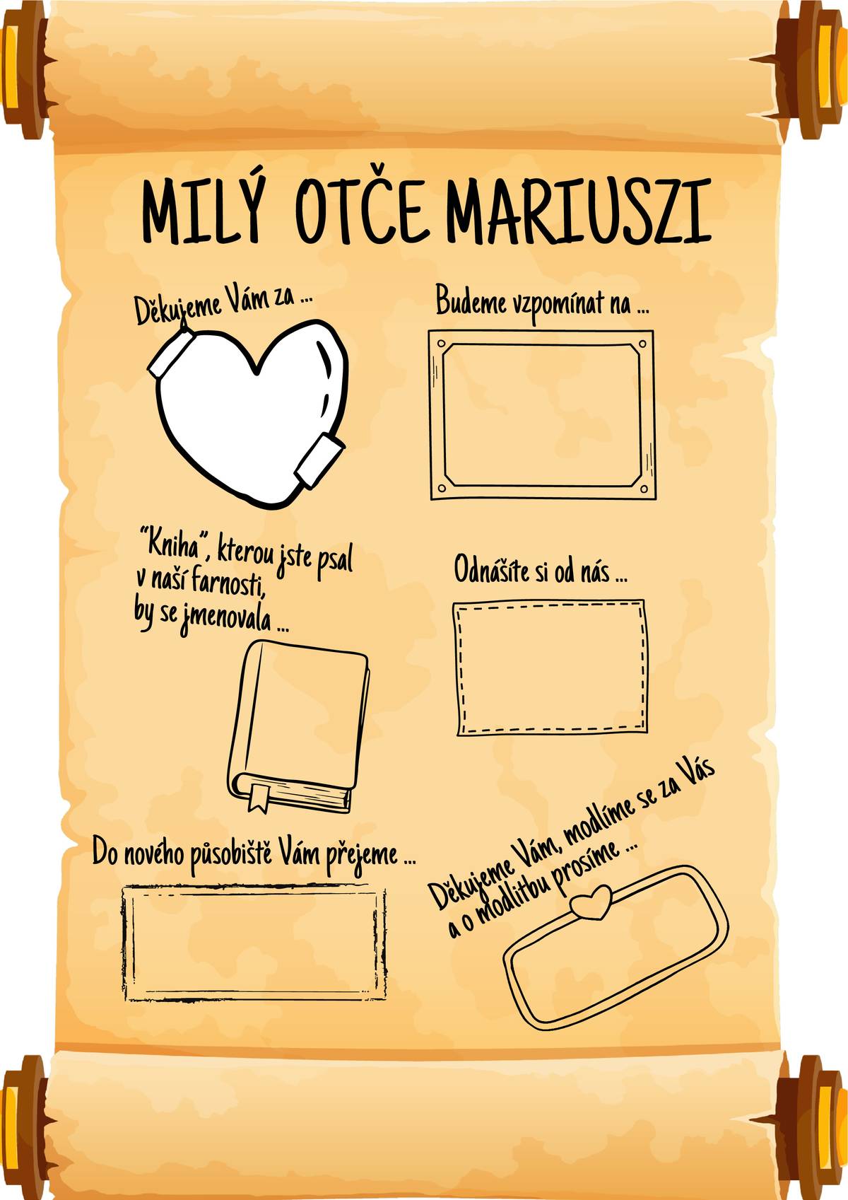 Milí farníci, jak už určitě je Vám známo, náš Otec Mariucze od 6.července odchází z naší farnosti a při této příležitosti nás požádal, kdo by měl zájem, aby mu napsal něco na vzpomínku. K tomu slouží jedna z níže uvedených příloh, kam můžete napsat svůj vzkaz.Tyto přílohy budou k dispozici v místní kapli nebo v prodejně Jednoty. Prosím vyplňujte hůlkovým písmem a můžete vložit i svoji fotografii. Je nutné je odevzdat do 30. června do kapličky, kde budou desky a eurofólie, do kterých list můžete vložit. Po mši svaté 30.června mu bude celá složka předána.