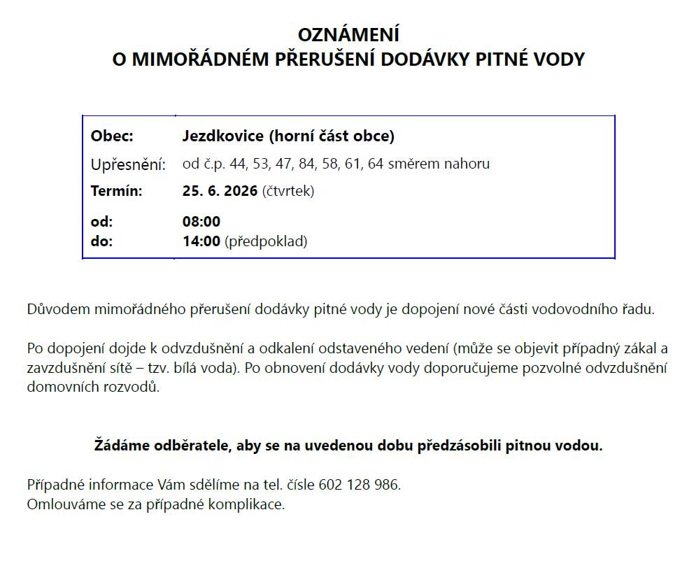 Dne 25.6.2026 dojde k odstávce dodávky pitné vody v Jezdkovicích na horním konci přesněji čísla popisné 44,53,47,84,58,61,64 a to v období od 8:00 do 14:00 hodin. Po odstávce se doporučuje odvzdušnit domovní rozvody. Je nutné předzásobit se pitnou vodou.